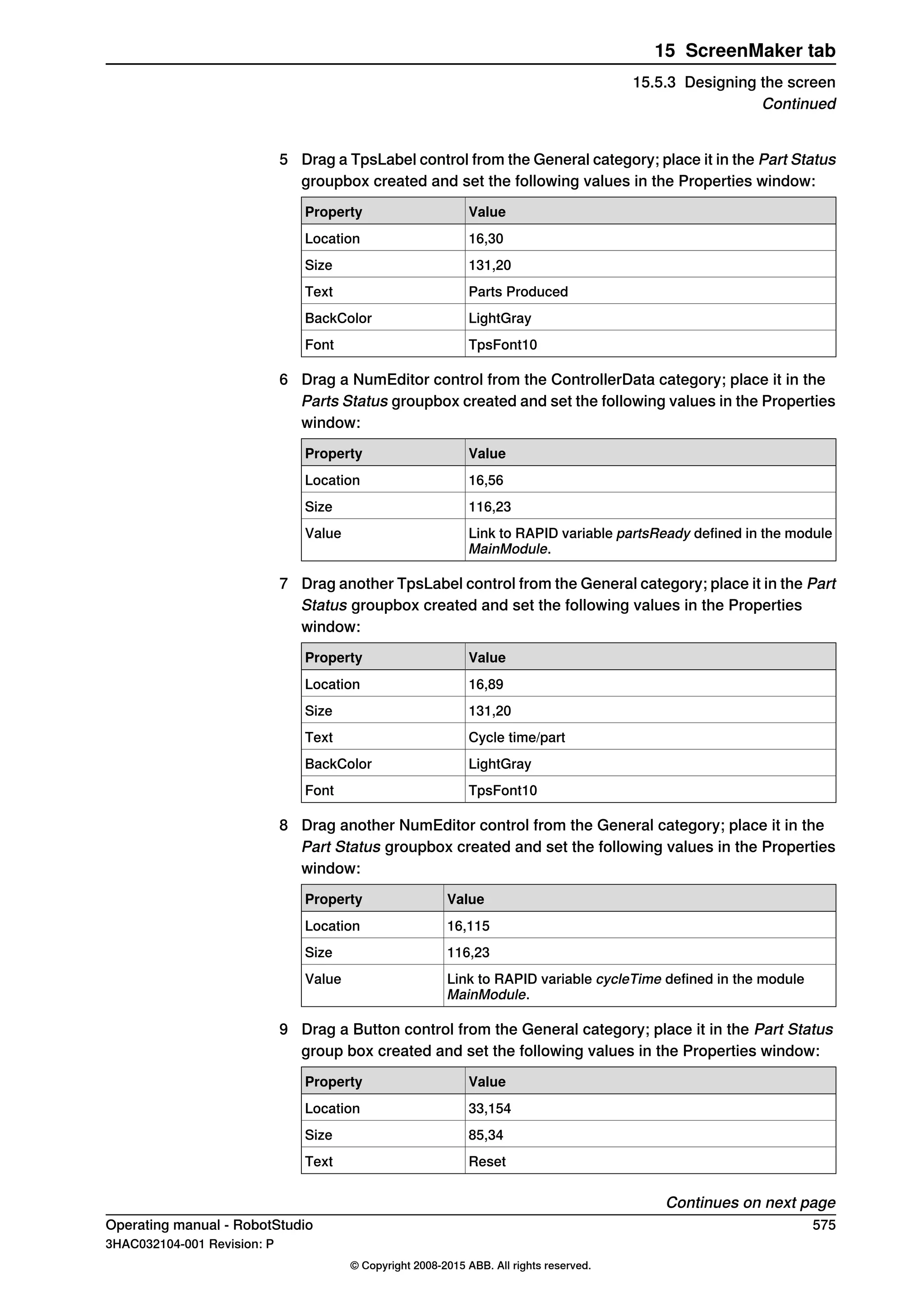 5 Drag a TpsLabel control from the General category; place it in the Part Status
groupbox created and set the following values in the Properties window:
ValueProperty
16,30Location
131,20Size
Parts ProducedText
LightGrayBackColor
TpsFont10Font
6 Drag a NumEditor control from the ControllerData category; place it in the
Parts Status groupbox created and set the following values in the Properties
window:
ValueProperty
16,56Location
116,23Size
Link to RAPID variable partsReady defined in the module
MainModule.
Value
7 Drag another TpsLabel control from the General category; place it in the Part
Status groupbox created and set the following values in the Properties
window:
ValueProperty
16,89Location
131,20Size
Cycle time/partText
LightGrayBackColor
TpsFont10Font
8 Drag another NumEditor control from the General category; place it in the
Part Status groupbox created and set the following values in the Properties
window:
ValueProperty
16,115Location
116,23Size
Link to RAPID variable cycleTime defined in the module
MainModule.
Value
9 Drag a Button control from the General category; place it in the Part Status
group box created and set the following values in the Properties window:
ValueProperty
33,154Location
85,34Size
ResetText
Continues on next page
Operating manual - RobotStudio 575
3HAC032104-001 Revision: P
© Copyright 2008-2015 ABB. All rights reserved.
15 ScreenMaker tab
15.5.3 Designing the screen
Continued
 