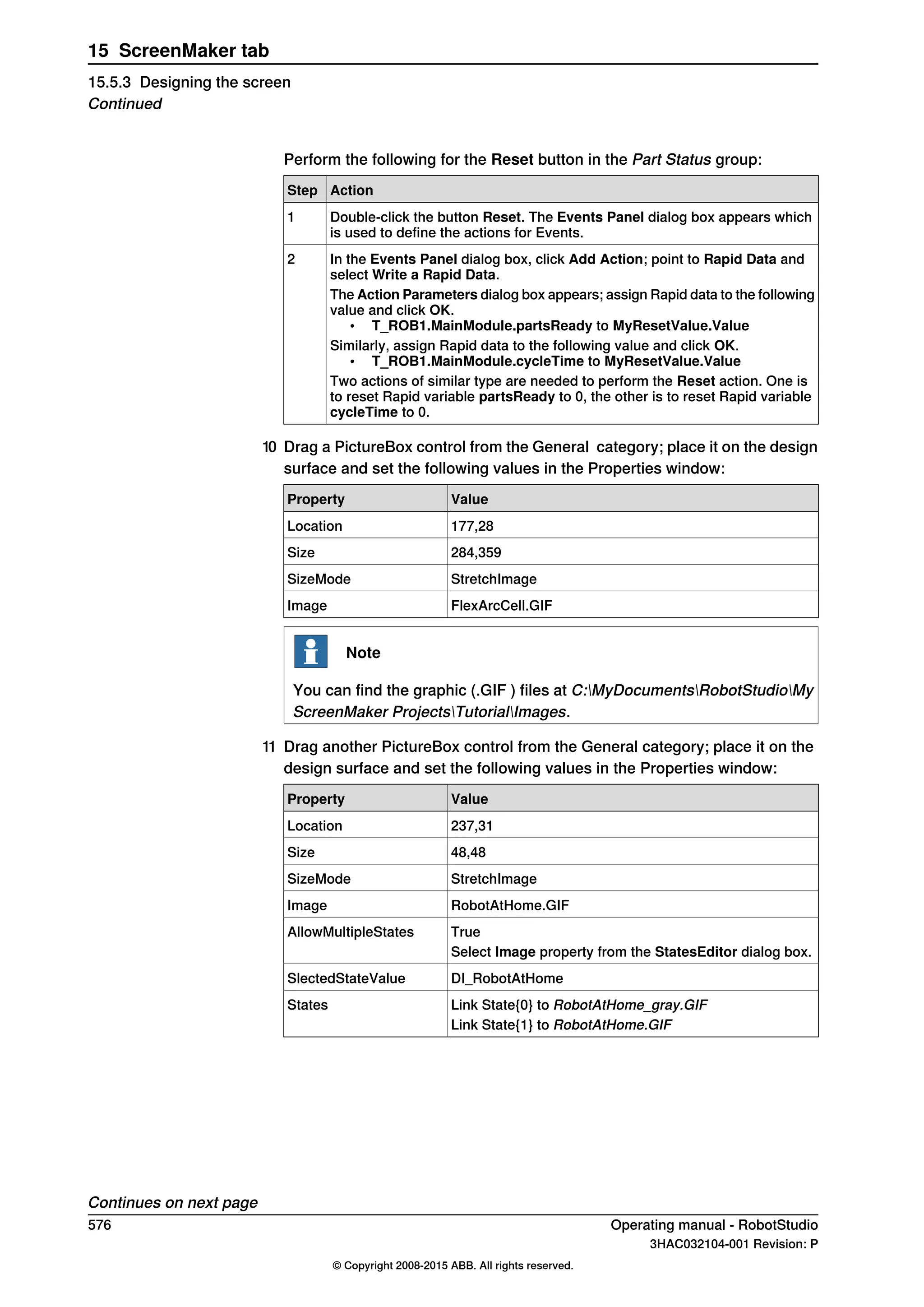 Perform the following for the Reset button in the Part Status group:
ActionStep
Double-click the button Reset. The Events Panel dialog box appears which
is used to define the actions for Events.
1
In the Events Panel dialog box, click Add Action; point to Rapid Data and
select Write a Rapid Data.
2
The Action Parameters dialog box appears; assign Rapid data to the following
value and click OK.
• T_ROB1.MainModule.partsReady to MyResetValue.Value
Similarly, assign Rapid data to the following value and click OK.
• T_ROB1.MainModule.cycleTime to MyResetValue.Value
Two actions of similar type are needed to perform the Reset action. One is
to reset Rapid variable partsReady to 0, the other is to reset Rapid variable
cycleTime to 0.
10 Drag a PictureBox control from the General category; place it on the design
surface and set the following values in the Properties window:
ValueProperty
177,28Location
284,359Size
StretchImageSizeMode
FlexArcCell.GIFImage
Note
You can find the graphic (.GIF ) files at C:MyDocumentsRobotStudioMy
ScreenMaker ProjectsTutorialImages.
11 Drag another PictureBox control from the General category; place it on the
design surface and set the following values in the Properties window:
ValueProperty
237,31Location
48,48Size
StretchImageSizeMode
RobotAtHome.GIFImage
TrueAllowMultipleStates
Select Image property from the StatesEditor dialog box.
DI_RobotAtHomeSlectedStateValue
Link State{0} to RobotAtHome_gray.GIFStates
Link State{1} to RobotAtHome.GIF
Continues on next page
576 Operating manual - RobotStudio
3HAC032104-001 Revision: P
© Copyright 2008-2015 ABB. All rights reserved.
15 ScreenMaker tab
15.5.3 Designing the screen
Continued
 