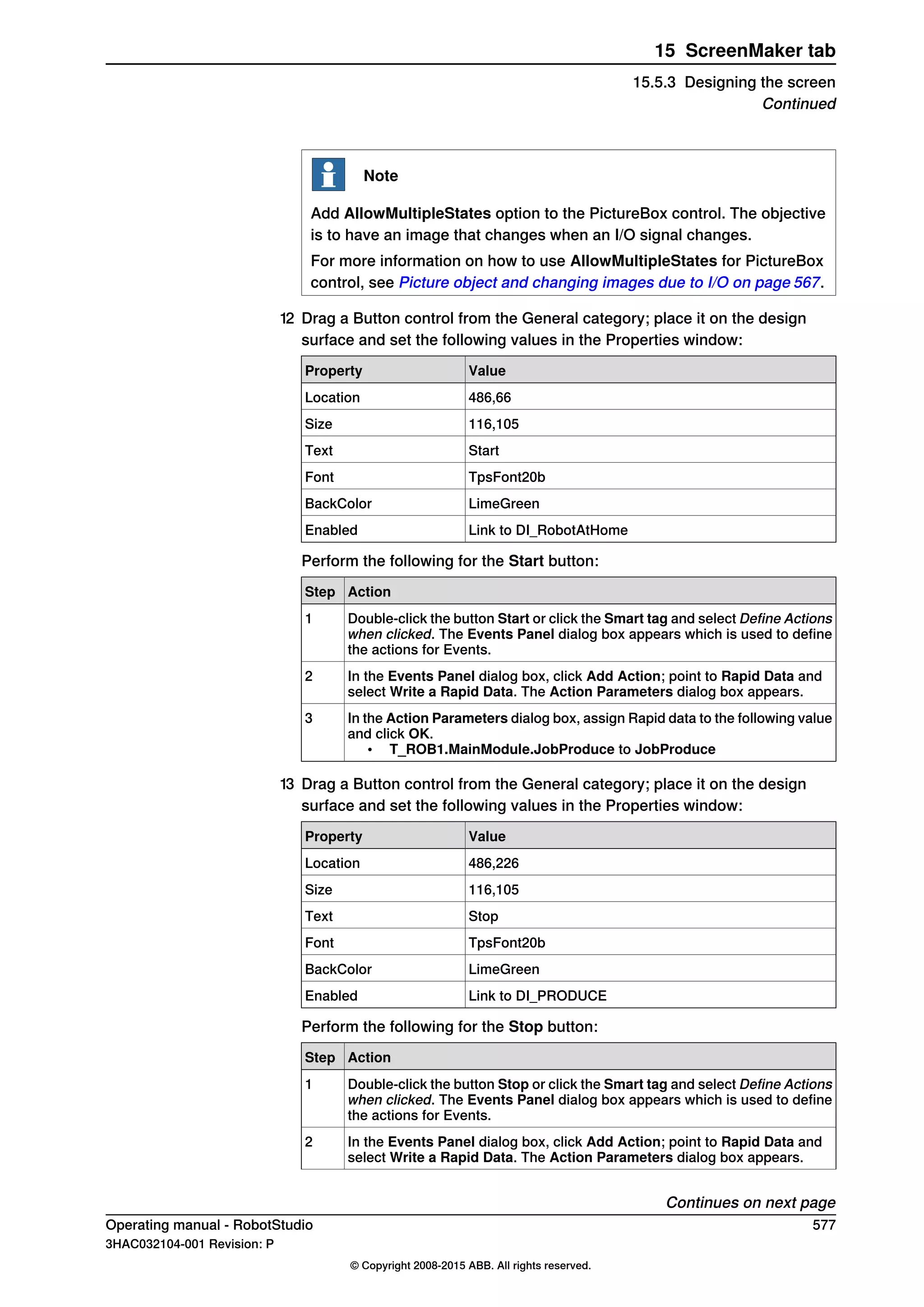 Note
Add AllowMultipleStates option to the PictureBox control. The objective
is to have an image that changes when an I/O signal changes.
For more information on how to use AllowMultipleStates for PictureBox
control, see Picture object and changing images due to I/O on page 567.
12 Drag a Button control from the General category; place it on the design
surface and set the following values in the Properties window:
ValueProperty
486,66Location
116,105Size
StartText
TpsFont20bFont
LimeGreenBackColor
Link to DI_RobotAtHomeEnabled
Perform the following for the Start button:
ActionStep
Double-click the button Start or click the Smart tag and select Define Actions
when clicked. The Events Panel dialog box appears which is used to define
the actions for Events.
1
In the Events Panel dialog box, click Add Action; point to Rapid Data and
select Write a Rapid Data. The Action Parameters dialog box appears.
2
In the Action Parameters dialog box, assign Rapid data to the following value
and click OK.
• T_ROB1.MainModule.JobProduce to JobProduce
3
13 Drag a Button control from the General category; place it on the design
surface and set the following values in the Properties window:
ValueProperty
486,226Location
116,105Size
StopText
TpsFont20bFont
LimeGreenBackColor
Link to DI_PRODUCEEnabled
Perform the following for the Stop button:
ActionStep
Double-click the button Stop or click the Smart tag and select Define Actions
when clicked. The Events Panel dialog box appears which is used to define
the actions for Events.
1
In the Events Panel dialog box, click Add Action; point to Rapid Data and
select Write a Rapid Data. The Action Parameters dialog box appears.
2
Continues on next page
Operating manual - RobotStudio 577
3HAC032104-001 Revision: P
© Copyright 2008-2015 ABB. All rights reserved.
15 ScreenMaker tab
15.5.3 Designing the screen
Continued
 