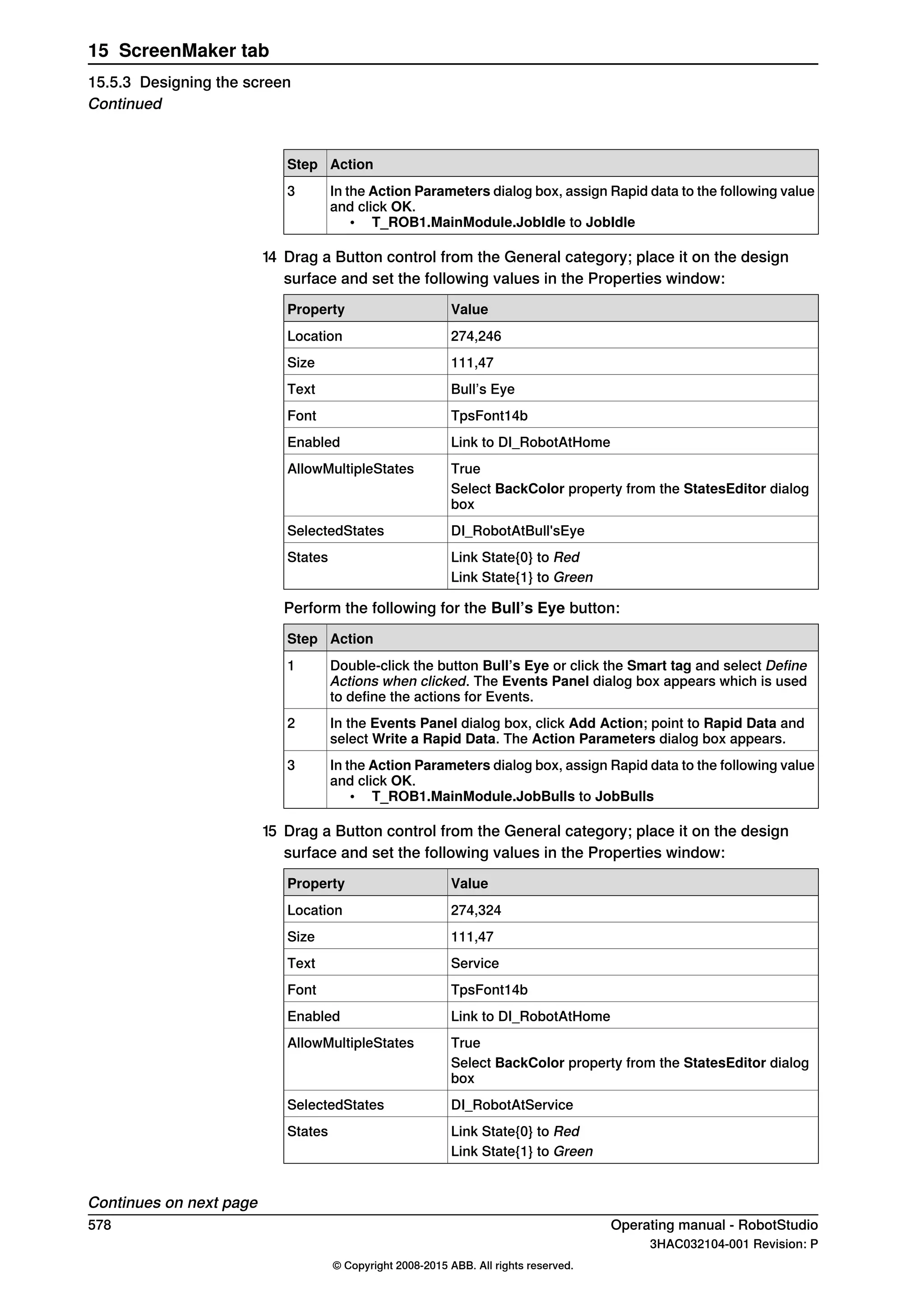 ActionStep
In the Action Parameters dialog box, assign Rapid data to the following value
and click OK.
• T_ROB1.MainModule.JobIdle to JobIdle
3
14 Drag a Button control from the General category; place it on the design
surface and set the following values in the Properties window:
ValueProperty
274,246Location
111,47Size
Bull’s EyeText
TpsFont14bFont
Link to DI_RobotAtHomeEnabled
TrueAllowMultipleStates
Select BackColor property from the StatesEditor dialog
box
DI_RobotAtBull'sEyeSelectedStates
Link State{0} to RedStates
Link State{1} to Green
Perform the following for the Bull’s Eye button:
ActionStep
Double-click the button Bull’s Eye or click the Smart tag and select Define
Actions when clicked. The Events Panel dialog box appears which is used
to define the actions for Events.
1
In the Events Panel dialog box, click Add Action; point to Rapid Data and
select Write a Rapid Data. The Action Parameters dialog box appears.
2
In the Action Parameters dialog box, assign Rapid data to the following value
and click OK.
• T_ROB1.MainModule.JobBulls to JobBulls
3
15 Drag a Button control from the General category; place it on the design
surface and set the following values in the Properties window:
ValueProperty
274,324Location
111,47Size
ServiceText
TpsFont14bFont
Link to DI_RobotAtHomeEnabled
TrueAllowMultipleStates
Select BackColor property from the StatesEditor dialog
box
DI_RobotAtServiceSelectedStates
Link State{0} to RedStates
Link State{1} to Green
Continues on next page
578 Operating manual - RobotStudio
3HAC032104-001 Revision: P
© Copyright 2008-2015 ABB. All rights reserved.
15 ScreenMaker tab
15.5.3 Designing the screen
Continued
 