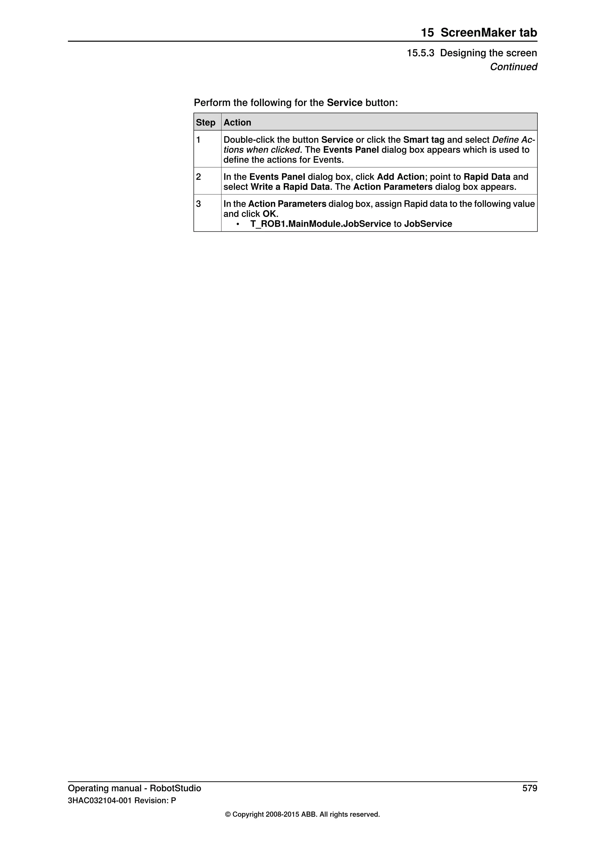 Perform the following for the Service button:
ActionStep
Double-click the button Service or click the Smart tag and select Define Ac-
tions when clicked. The Events Panel dialog box appears which is used to
define the actions for Events.
1
In the Events Panel dialog box, click Add Action; point to Rapid Data and
select Write a Rapid Data. The Action Parameters dialog box appears.
2
In the Action Parameters dialog box, assign Rapid data to the following value
and click OK.
• T_ROB1.MainModule.JobService to JobService
3
Operating manual - RobotStudio 579
3HAC032104-001 Revision: P
© Copyright 2008-2015 ABB. All rights reserved.
15 ScreenMaker tab
15.5.3 Designing the screen
Continued
 