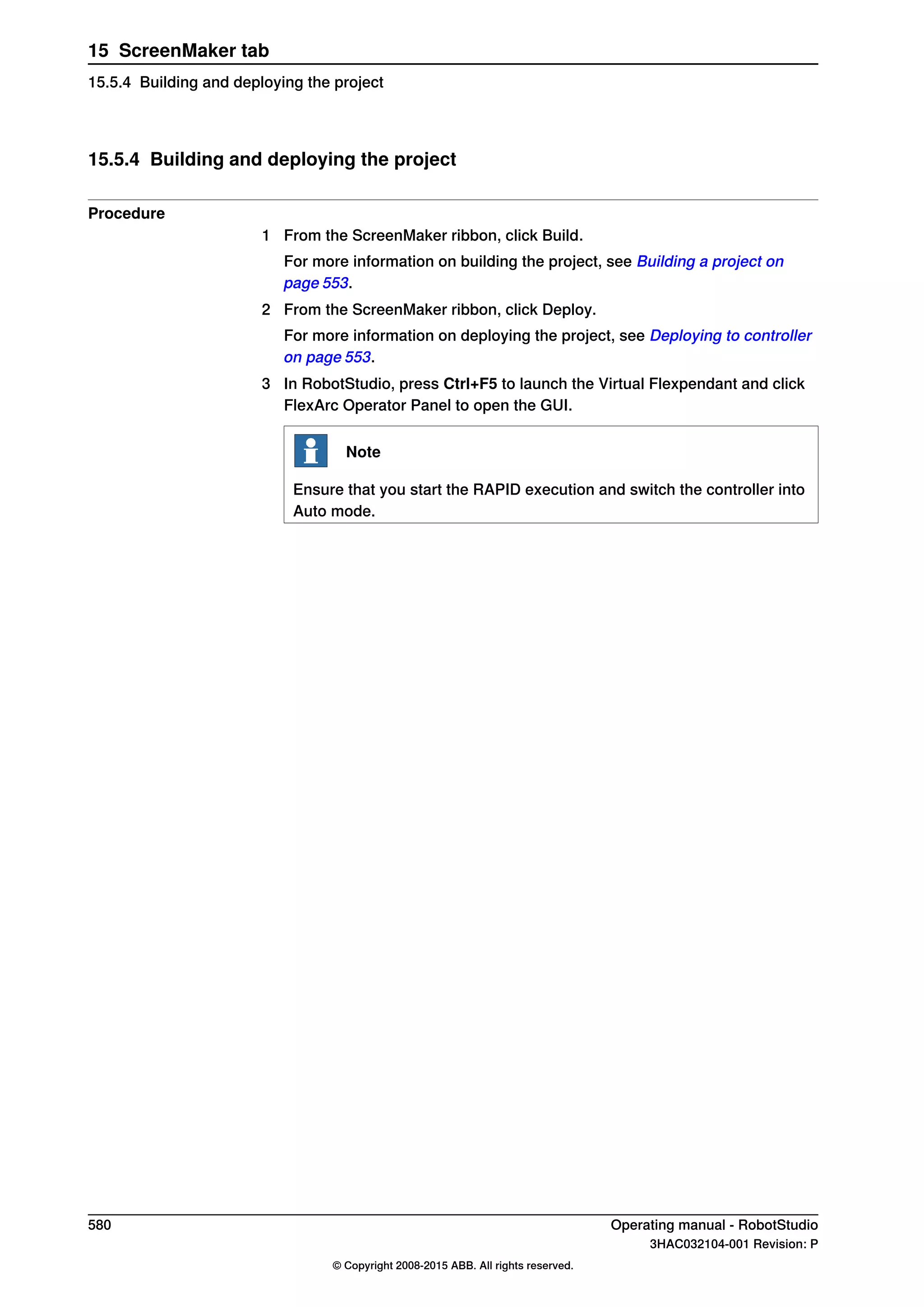 15.5.4 Building and deploying the project
Procedure
1 From the ScreenMaker ribbon, click Build.
For more information on building the project, see Building a project on
page 553.
2 From the ScreenMaker ribbon, click Deploy.
For more information on deploying the project, see Deploying to controller
on page 553.
3 In RobotStudio, press Ctrl+F5 to launch the Virtual Flexpendant and click
FlexArc Operator Panel to open the GUI.
Note
Ensure that you start the RAPID execution and switch the controller into
Auto mode.
580 Operating manual - RobotStudio
3HAC032104-001 Revision: P
© Copyright 2008-2015 ABB. All rights reserved.
15 ScreenMaker tab
15.5.4 Building and deploying the project
 