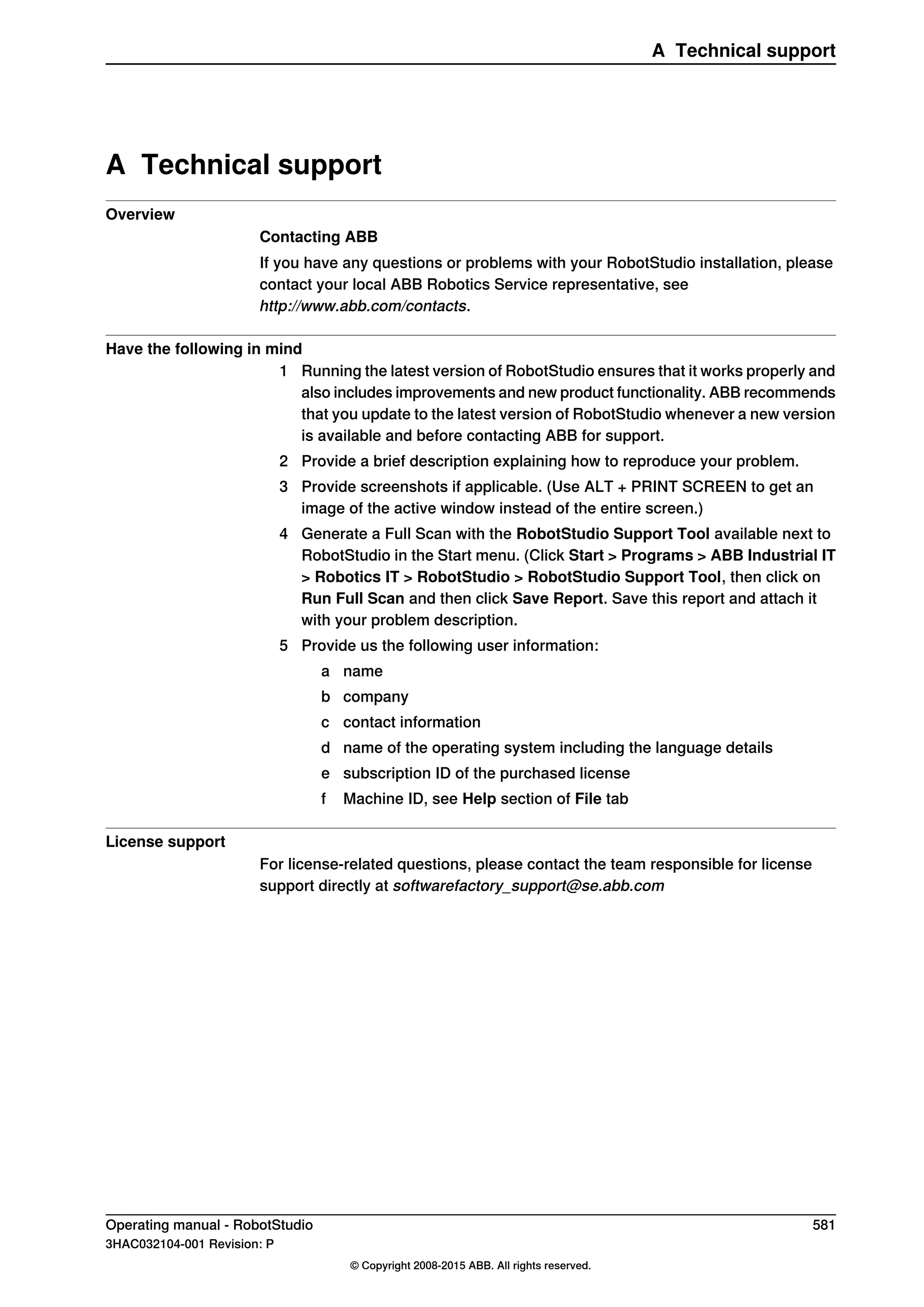 A Technical support
Overview
Contacting ABB
If you have any questions or problems with your RobotStudio installation, please
contact your local ABB Robotics Service representative, see
http://www.abb.com/contacts.
Have the following in mind
1 Running the latest version of RobotStudio ensures that it works properly and
also includes improvements and new product functionality. ABB recommends
that you update to the latest version of RobotStudio whenever a new version
is available and before contacting ABB for support.
2 Provide a brief description explaining how to reproduce your problem.
3 Provide screenshots if applicable. (Use ALT + PRINT SCREEN to get an
image of the active window instead of the entire screen.)
4 Generate a Full Scan with the RobotStudio Support Tool available next to
RobotStudio in the Start menu. (Click Start > Programs > ABB Industrial IT
> Robotics IT > RobotStudio > RobotStudio Support Tool, then click on
Run Full Scan and then click Save Report. Save this report and attach it
with your problem description.
5 Provide us the following user information:
a name
b company
c contact information
d name of the operating system including the language details
e subscription ID of the purchased license
f Machine ID, see Help section of File tab
License support
For license-related questions, please contact the team responsible for license
support directly at softwarefactory_support@se.abb.com
Operating manual - RobotStudio 581
3HAC032104-001 Revision: P
© Copyright 2008-2015 ABB. All rights reserved.
A Technical support
 