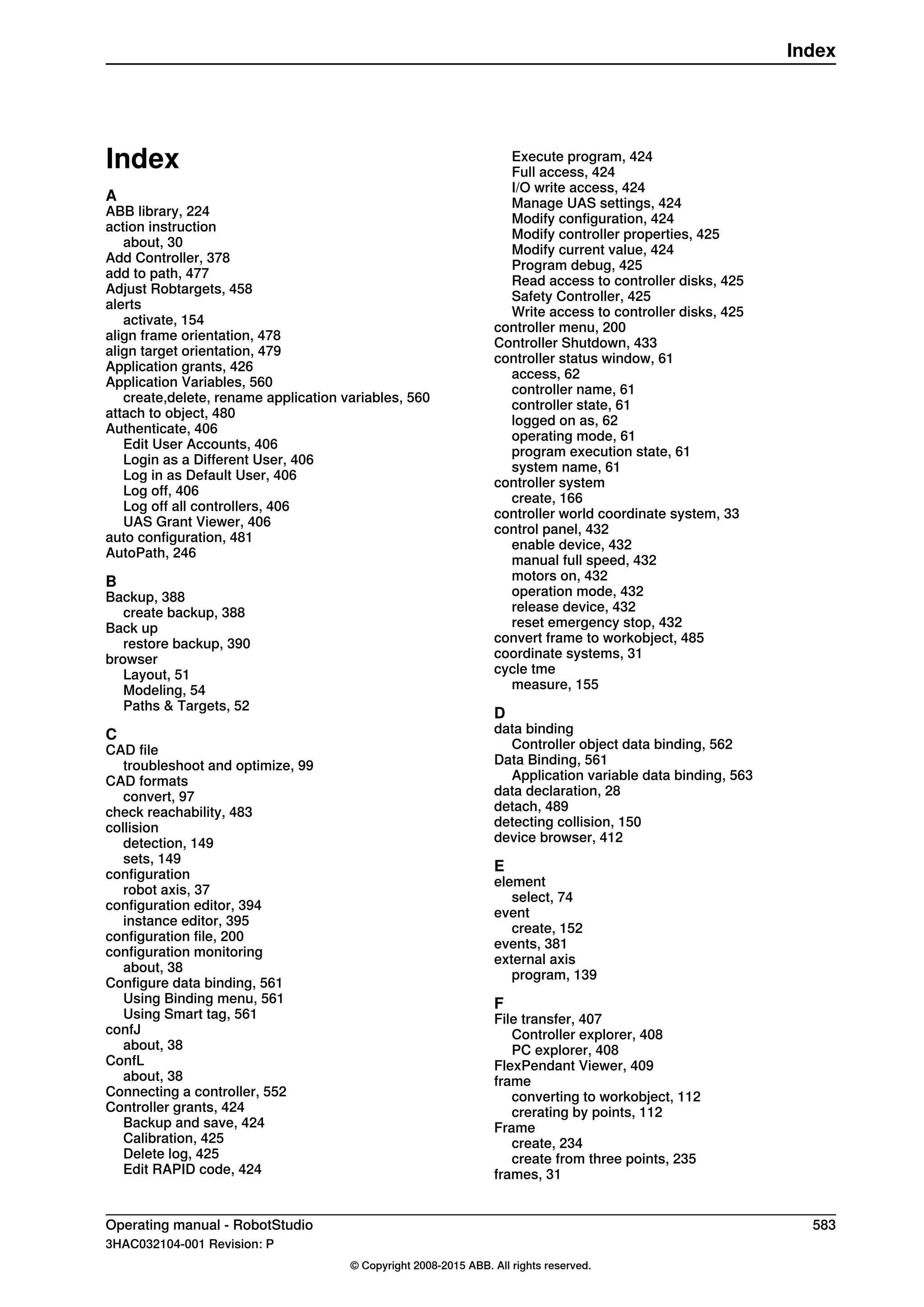 Index
A
ABB library, 224
action instruction
about, 30
Add Controller, 378
add to path, 477
Adjust Robtargets, 458
alerts
activate, 154
align frame orientation, 478
align target orientation, 479
Application grants, 426
Application Variables, 560
create,delete, rename application variables, 560
attach to object, 480
Authenticate, 406
Edit User Accounts, 406
Login as a Different User, 406
Log in as Default User, 406
Log off, 406
Log off all controllers, 406
UAS Grant Viewer, 406
auto configuration, 481
AutoPath, 246
B
Backup, 388
create backup, 388
Back up
restore backup, 390
browser
Layout, 51
Modeling, 54
Paths & Targets, 52
C
CAD file
troubleshoot and optimize, 99
CAD formats
convert, 97
check reachability, 483
collision
detection, 149
sets, 149
configuration
robot axis, 37
configuration editor, 394
instance editor, 395
configuration file, 200
configuration monitoring
about, 38
Configure data binding, 561
Using Binding menu, 561
Using Smart tag, 561
confJ
about, 38
ConfL
about, 38
Connecting a controller, 552
Controller grants, 424
Backup and save, 424
Calibration, 425
Delete log, 425
Edit RAPID code, 424
Execute program, 424
Full access, 424
I/O write access, 424
Manage UAS settings, 424
Modify configuration, 424
Modify controller properties, 425
Modify current value, 424
Program debug, 425
Read access to controller disks, 425
Safety Controller, 425
Write access to controller disks, 425
controller menu, 200
Controller Shutdown, 433
controller status window, 61
access, 62
controller name, 61
controller state, 61
logged on as, 62
operating mode, 61
program execution state, 61
system name, 61
controller system
create, 166
controller world coordinate system, 33
control panel, 432
enable device, 432
manual full speed, 432
motors on, 432
operation mode, 432
release device, 432
reset emergency stop, 432
convert frame to workobject, 485
coordinate systems, 31
cycle tme
measure, 155
D
data binding
Controller object data binding, 562
Data Binding, 561
Application variable data binding, 563
data declaration, 28
detach, 489
detecting collision, 150
device browser, 412
E
element
select, 74
event
create, 152
events, 381
external axis
program, 139
F
File transfer, 407
Controller explorer, 408
PC explorer, 408
FlexPendant Viewer, 409
frame
converting to workobject, 112
crerating by points, 112
Frame
create, 234
create from three points, 235
frames, 31
Operating manual - RobotStudio 583
3HAC032104-001 Revision: P
© Copyright 2008-2015 ABB. All rights reserved.
Index
 