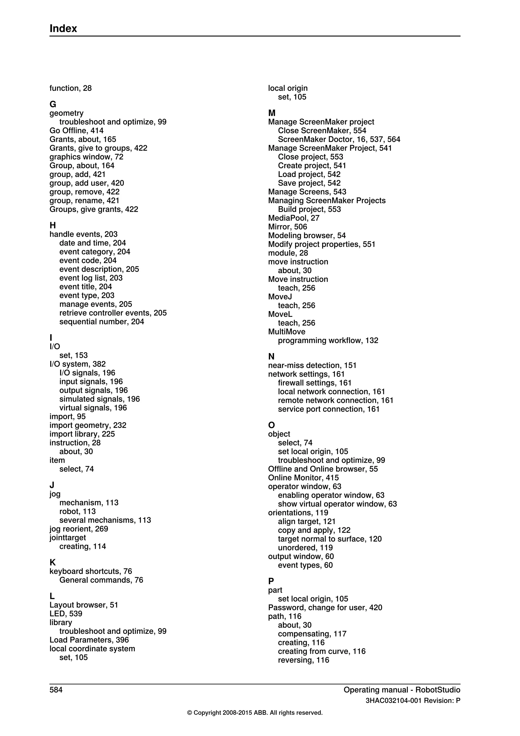 function, 28
G
geometry
troubleshoot and optimize, 99
Go Offline, 414
Grants, about, 165
Grants, give to groups, 422
graphics window, 72
Group, about, 164
group, add, 421
group, add user, 420
group, remove, 422
group, rename, 421
Groups, give grants, 422
H
handle events, 203
date and time, 204
event category, 204
event code, 204
event description, 205
event log list, 203
event title, 204
event type, 203
manage events, 205
retrieve controller events, 205
sequential number, 204
I
I/O
set, 153
I/O system, 382
I/O signals, 196
input signals, 196
output signals, 196
simulated signals, 196
virtual signals, 196
import, 95
import geometry, 232
import library, 225
instruction, 28
about, 30
item
select, 74
J
jog
mechanism, 113
robot, 113
several mechanisms, 113
jog reorient, 269
jointtarget
creating, 114
K
keyboard shortcuts, 76
General commands, 76
L
Layout browser, 51
LED, 539
library
troubleshoot and optimize, 99
Load Parameters, 396
local coordinate system
set, 105
local origin
set, 105
M
Manage ScreenMaker project
Close ScreenMaker, 554
ScreenMaker Doctor, 16, 537, 564
Manage ScreenMaker Project, 541
Close project, 553
Create project, 541
Load project, 542
Save project, 542
Manage Screens, 543
Managing ScreenMaker Projects
Build project, 553
MediaPool, 27
Mirror, 506
Modeling browser, 54
Modify project properties, 551
module, 28
move instruction
about, 30
Move instruction
teach, 256
MoveJ
teach, 256
MoveL
teach, 256
MultiMove
programming workflow, 132
N
near-miss detection, 151
network settings, 161
firewall settings, 161
local network connection, 161
remote network connection, 161
service port connection, 161
O
object
select, 74
set local origin, 105
troubleshoot and optimize, 99
Offline and Online browser, 55
Online Monitor, 415
operator window, 63
enabling operator window, 63
show virtual operator window, 63
orientations, 119
align target, 121
copy and apply, 122
target normal to surface, 120
unordered, 119
output window, 60
event types, 60
P
part
set local origin, 105
Password, change for user, 420
path, 116
about, 30
compensating, 117
creating, 116
creating from curve, 116
reversing, 116
584 Operating manual - RobotStudio
3HAC032104-001 Revision: P
© Copyright 2008-2015 ABB. All rights reserved.
Index
 