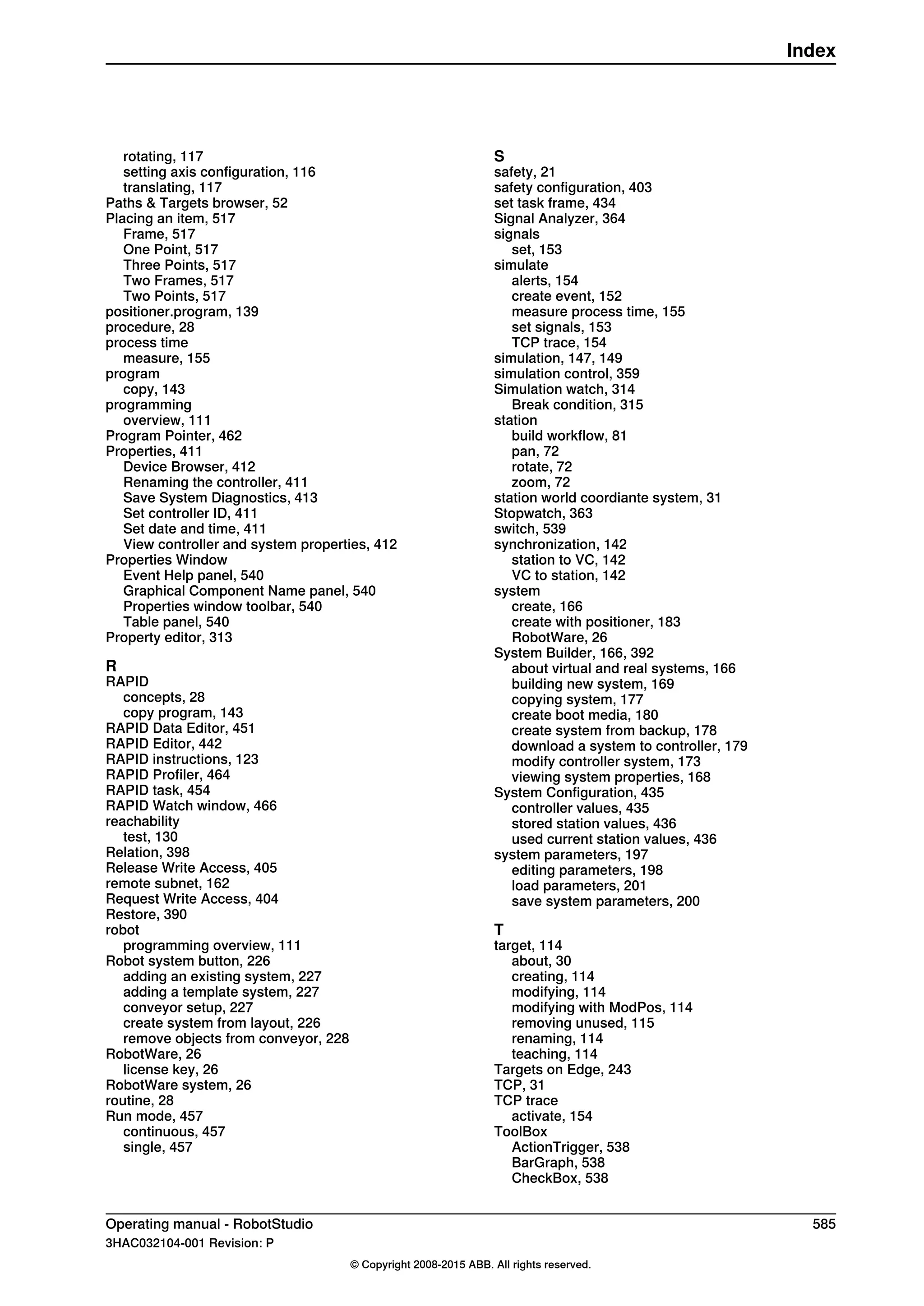 rotating, 117
setting axis configuration, 116
translating, 117
Paths & Targets browser, 52
Placing an item, 517
Frame, 517
One Point, 517
Three Points, 517
Two Frames, 517
Two Points, 517
positioner.program, 139
procedure, 28
process time
measure, 155
program
copy, 143
programming
overview, 111
Program Pointer, 462
Properties, 411
Device Browser, 412
Renaming the controller, 411
Save System Diagnostics, 413
Set controller ID, 411
Set date and time, 411
View controller and system properties, 412
Properties Window
Event Help panel, 540
Graphical Component Name panel, 540
Properties window toolbar, 540
Table panel, 540
Property editor, 313
R
RAPID
concepts, 28
copy program, 143
RAPID Data Editor, 451
RAPID Editor, 442
RAPID instructions, 123
RAPID Profiler, 464
RAPID task, 454
RAPID Watch window, 466
reachability
test, 130
Relation, 398
Release Write Access, 405
remote subnet, 162
Request Write Access, 404
Restore, 390
robot
programming overview, 111
Robot system button, 226
adding an existing system, 227
adding a template system, 227
conveyor setup, 227
create system from layout, 226
remove objects from conveyor, 228
RobotWare, 26
license key, 26
RobotWare system, 26
routine, 28
Run mode, 457
continuous, 457
single, 457
S
safety, 21
safety configuration, 403
set task frame, 434
Signal Analyzer, 364
signals
set, 153
simulate
alerts, 154
create event, 152
measure process time, 155
set signals, 153
TCP trace, 154
simulation, 147, 149
simulation control, 359
Simulation watch, 314
Break condition, 315
station
build workflow, 81
pan, 72
rotate, 72
zoom, 72
station world coordiante system, 31
Stopwatch, 363
switch, 539
synchronization, 142
station to VC, 142
VC to station, 142
system
create, 166
create with positioner, 183
RobotWare, 26
System Builder, 166, 392
about virtual and real systems, 166
building new system, 169
copying system, 177
create boot media, 180
create system from backup, 178
download a system to controller, 179
modify controller system, 173
viewing system properties, 168
System Configuration, 435
controller values, 435
stored station values, 436
used current station values, 436
system parameters, 197
editing parameters, 198
load parameters, 201
save system parameters, 200
T
target, 114
about, 30
creating, 114
modifying, 114
modifying with ModPos, 114
removing unused, 115
renaming, 114
teaching, 114
Targets on Edge, 243
TCP, 31
TCP trace
activate, 154
ToolBox
ActionTrigger, 538
BarGraph, 538
CheckBox, 538
Operating manual - RobotStudio 585
3HAC032104-001 Revision: P
© Copyright 2008-2015 ABB. All rights reserved.
Index
 