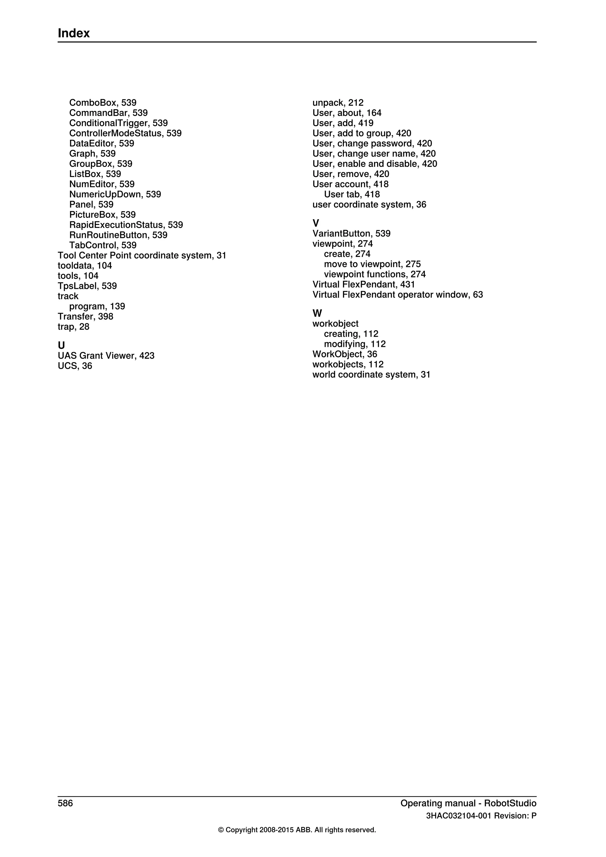 ComboBox, 539
CommandBar, 539
ConditionalTrigger, 539
ControllerModeStatus, 539
DataEditor, 539
Graph, 539
GroupBox, 539
ListBox, 539
NumEditor, 539
NumericUpDown, 539
Panel, 539
PictureBox, 539
RapidExecutionStatus, 539
RunRoutineButton, 539
TabControl, 539
Tool Center Point coordinate system, 31
tooldata, 104
tools, 104
TpsLabel, 539
track
program, 139
Transfer, 398
trap, 28
U
UAS Grant Viewer, 423
UCS, 36
unpack, 212
User, about, 164
User, add, 419
User, add to group, 420
User, change password, 420
User, change user name, 420
User, enable and disable, 420
User, remove, 420
User account, 418
User tab, 418
user coordinate system, 36
V
VariantButton, 539
viewpoint, 274
create, 274
move to viewpoint, 275
viewpoint functions, 274
Virtual FlexPendant, 431
Virtual FlexPendant operator window, 63
W
workobject
creating, 112
modifying, 112
WorkObject, 36
workobjects, 112
world coordinate system, 31
586 Operating manual - RobotStudio
3HAC032104-001 Revision: P
© Copyright 2008-2015 ABB. All rights reserved.
Index
 