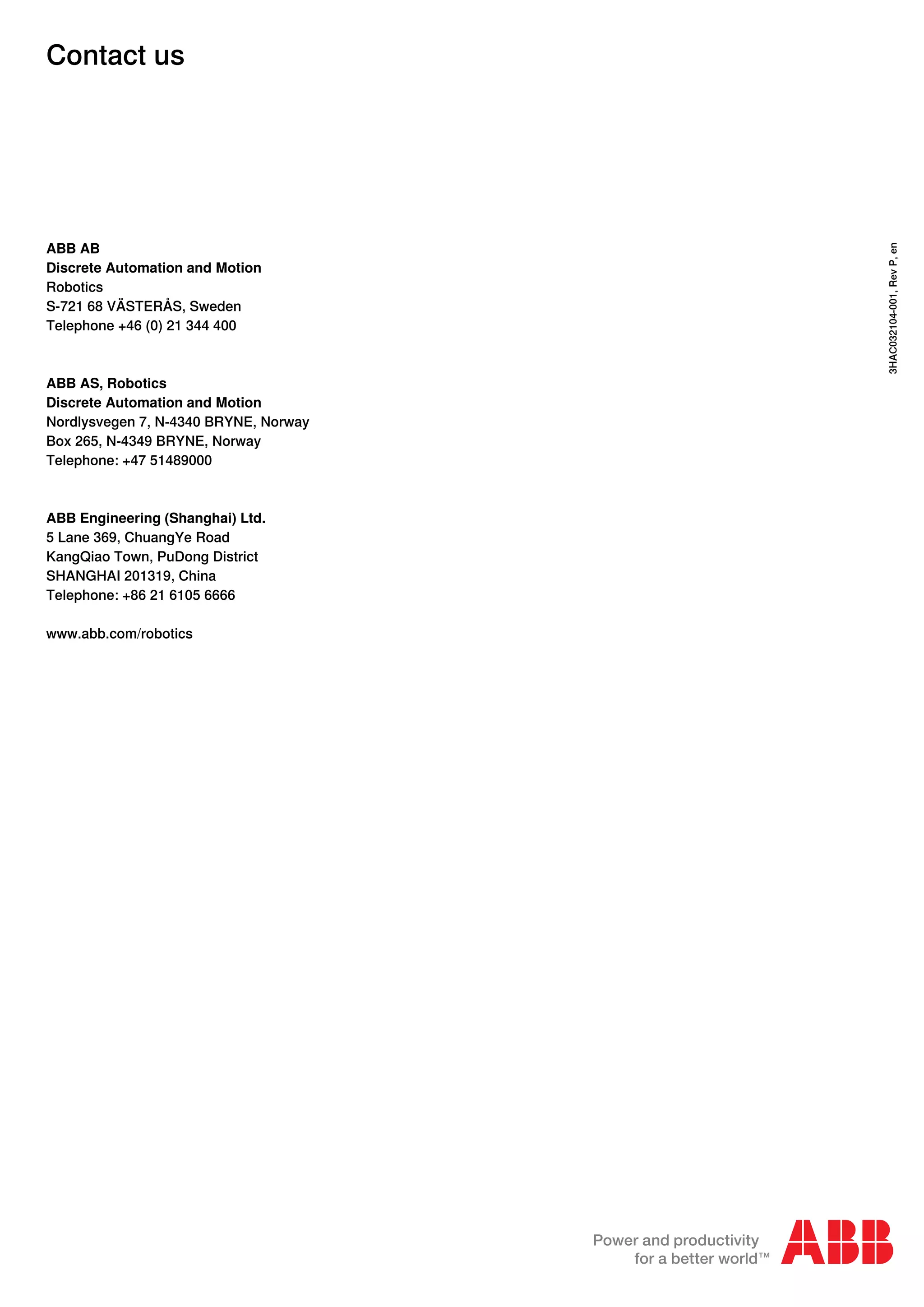Contact us
ABB AB
Discrete Automation and Motion
Robotics
S-721 68 VÄSTERÅS, Sweden
Telephone +46 (0) 21 344 400
ABB AS, Robotics
Discrete Automation and Motion
Nordlysvegen 7, N-4340 BRYNE, Norway
Box 265, N-4349 BRYNE, Norway
Telephone: +47 51489000
ABB Engineering (Shanghai) Ltd.
5 Lane 369, ChuangYe Road
KangQiao Town, PuDong District
SHANGHAI 201319, China
Telephone: +86 21 6105 6666
www.abb.com/robotics
3HAC032104-001,RevP,en
 