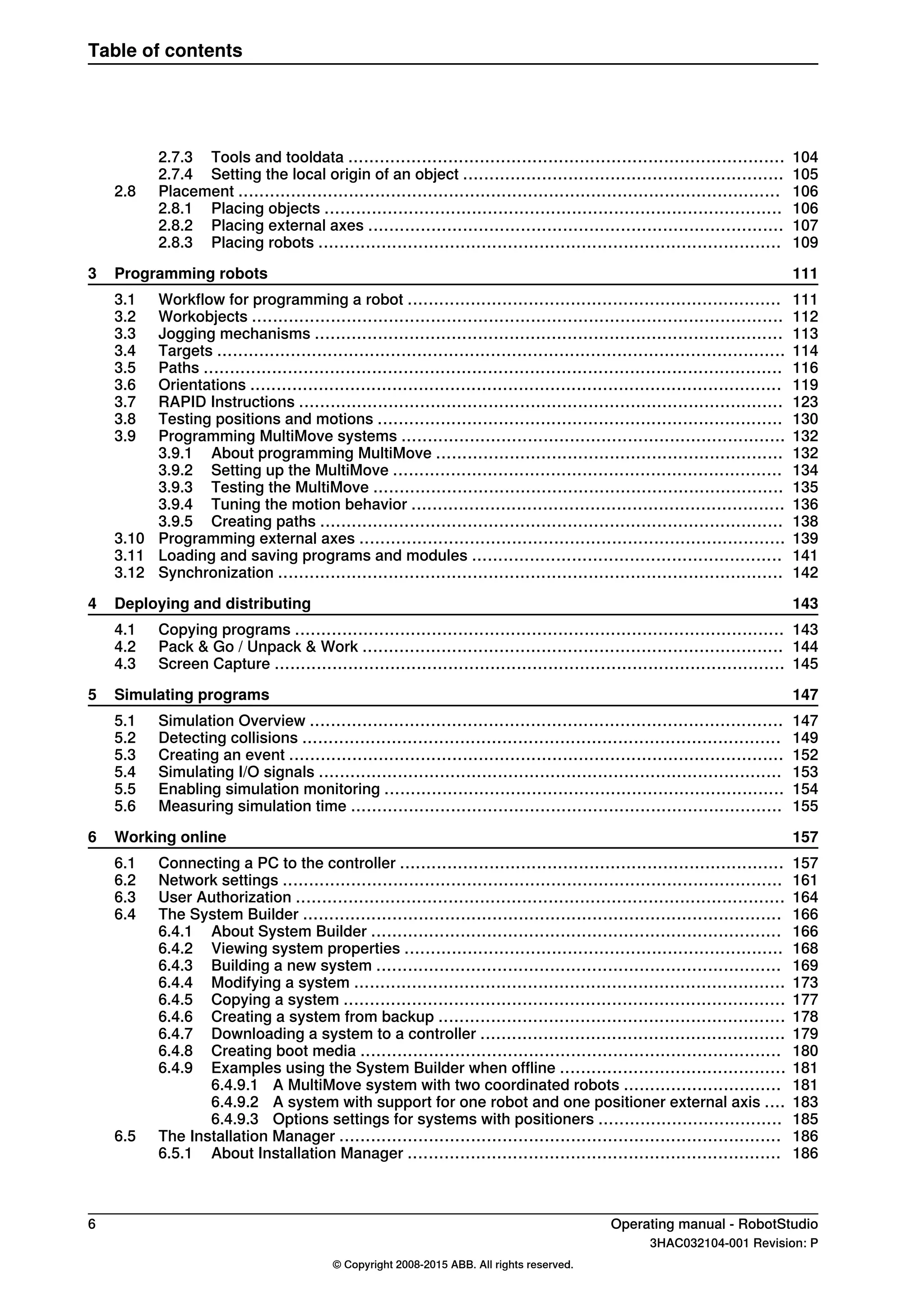 1042.7.3 Tools and tooldata ...................................................................................
1052.7.4 Setting the local origin of an object .............................................................
1062.8 Placement .......................................................................................................
1062.8.1 Placing objects .......................................................................................
1072.8.2 Placing external axes ...............................................................................
1092.8.3 Placing robots ........................................................................................
1113 Programming robots
1113.1 Workflow for programming a robot .......................................................................
1123.2 Workobjects .....................................................................................................
1133.3 Jogging mechanisms .........................................................................................
1143.4 Targets ............................................................................................................
1163.5 Paths ..............................................................................................................
1193.6 Orientations .....................................................................................................
1233.7 RAPID Instructions ............................................................................................
1303.8 Testing positions and motions .............................................................................
1323.9 Programming MultiMove systems .........................................................................
1323.9.1 About programming MultiMove ..................................................................
1343.9.2 Setting up the MultiMove ..........................................................................
1353.9.3 Testing the MultiMove ..............................................................................
1363.9.4 Tuning the motion behavior .......................................................................
1383.9.5 Creating paths ........................................................................................
1393.10 Programming external axes .................................................................................
1413.11 Loading and saving programs and modules ...........................................................
1423.12 Synchronization ................................................................................................
1434 Deploying and distributing
1434.1 Copying programs .............................................................................................
1444.2 Pack & Go / Unpack & Work ................................................................................
1454.3 Screen Capture .................................................................................................
1475 Simulating programs
1475.1 Simulation Overview ..........................................................................................
1495.2 Detecting collisions ...........................................................................................
1525.3 Creating an event ..............................................................................................
1535.4 Simulating I/O signals ........................................................................................
1545.5 Enabling simulation monitoring ............................................................................
1555.6 Measuring simulation time ..................................................................................
1576 Working online
1576.1 Connecting a PC to the controller .........................................................................
1616.2 Network settings ...............................................................................................
1646.3 User Authorization .............................................................................................
1666.4 The System Builder ...........................................................................................
1666.4.1 About System Builder ..............................................................................
1686.4.2 Viewing system properties ........................................................................
1696.4.3 Building a new system .............................................................................
1736.4.4 Modifying a system ..................................................................................
1776.4.5 Copying a system ....................................................................................
1786.4.6 Creating a system from backup ..................................................................
1796.4.7 Downloading a system to a controller ..........................................................
1806.4.8 Creating boot media ................................................................................
1816.4.9 Examples using the System Builder when offline ...........................................
1816.4.9.1 A MultiMove system with two coordinated robots ..............................
1836.4.9.2 A system with support for one robot and one positioner external axis ....
1856.4.9.3 Options settings for systems with positioners ...................................
1866.5 The Installation Manager ....................................................................................
1866.5.1 About Installation Manager .......................................................................
6 Operating manual - RobotStudio
3HAC032104-001 Revision: P
© Copyright 2008-2015 ABB. All rights reserved.
Table of contents
 
