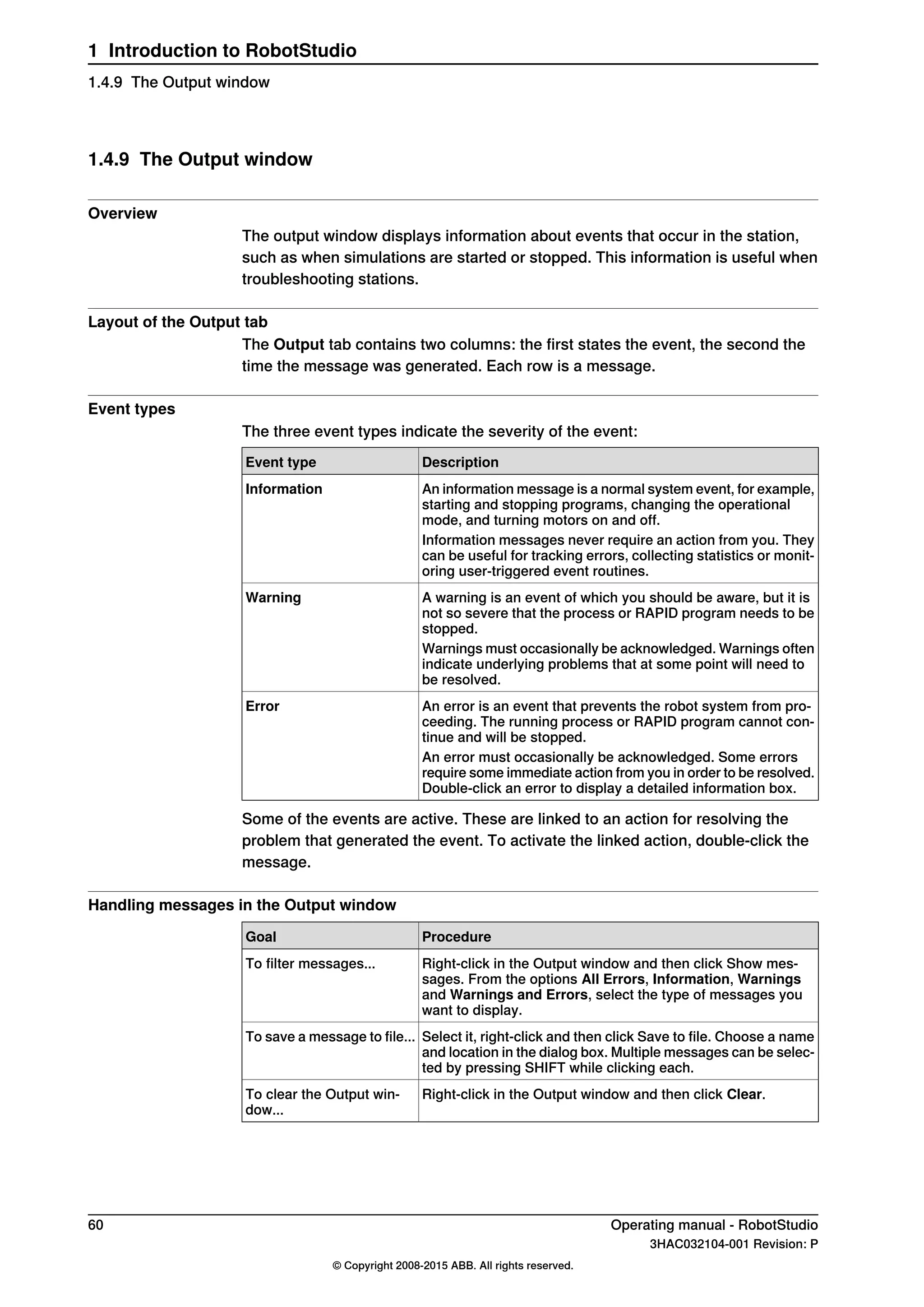 1.4.9 The Output window
Overview
The output window displays information about events that occur in the station,
such as when simulations are started or stopped. This information is useful when
troubleshooting stations.
Layout of the Output tab
The Output tab contains two columns: the first states the event, the second the
time the message was generated. Each row is a message.
Event types
The three event types indicate the severity of the event:
DescriptionEvent type
An information message is a normal system event, for example,
starting and stopping programs, changing the operational
mode, and turning motors on and off.
Information
Information messages never require an action from you. They
can be useful for tracking errors, collecting statistics or monit-
oring user-triggered event routines.
A warning is an event of which you should be aware, but it is
not so severe that the process or RAPID program needs to be
stopped.
Warning
Warnings must occasionally be acknowledged. Warnings often
indicate underlying problems that at some point will need to
be resolved.
An error is an event that prevents the robot system from pro-
ceeding. The running process or RAPID program cannot con-
tinue and will be stopped.
Error
An error must occasionally be acknowledged. Some errors
require some immediate action from you in order to be resolved.
Double-click an error to display a detailed information box.
Some of the events are active. These are linked to an action for resolving the
problem that generated the event. To activate the linked action, double-click the
message.
Handling messages in the Output window
ProcedureGoal
Right-click in the Output window and then click Show mes-
sages. From the options All Errors, Information, Warnings
and Warnings and Errors, select the type of messages you
want to display.
To filter messages...
Select it, right-click and then click Save to file. Choose a name
and location in the dialog box. Multiple messages can be selec-
ted by pressing SHIFT while clicking each.
To save a message to file...
Right-click in the Output window and then click Clear.To clear the Output win-
dow...
60 Operating manual - RobotStudio
3HAC032104-001 Revision: P
© Copyright 2008-2015 ABB. All rights reserved.
1 Introduction to RobotStudio
1.4.9 The Output window
 