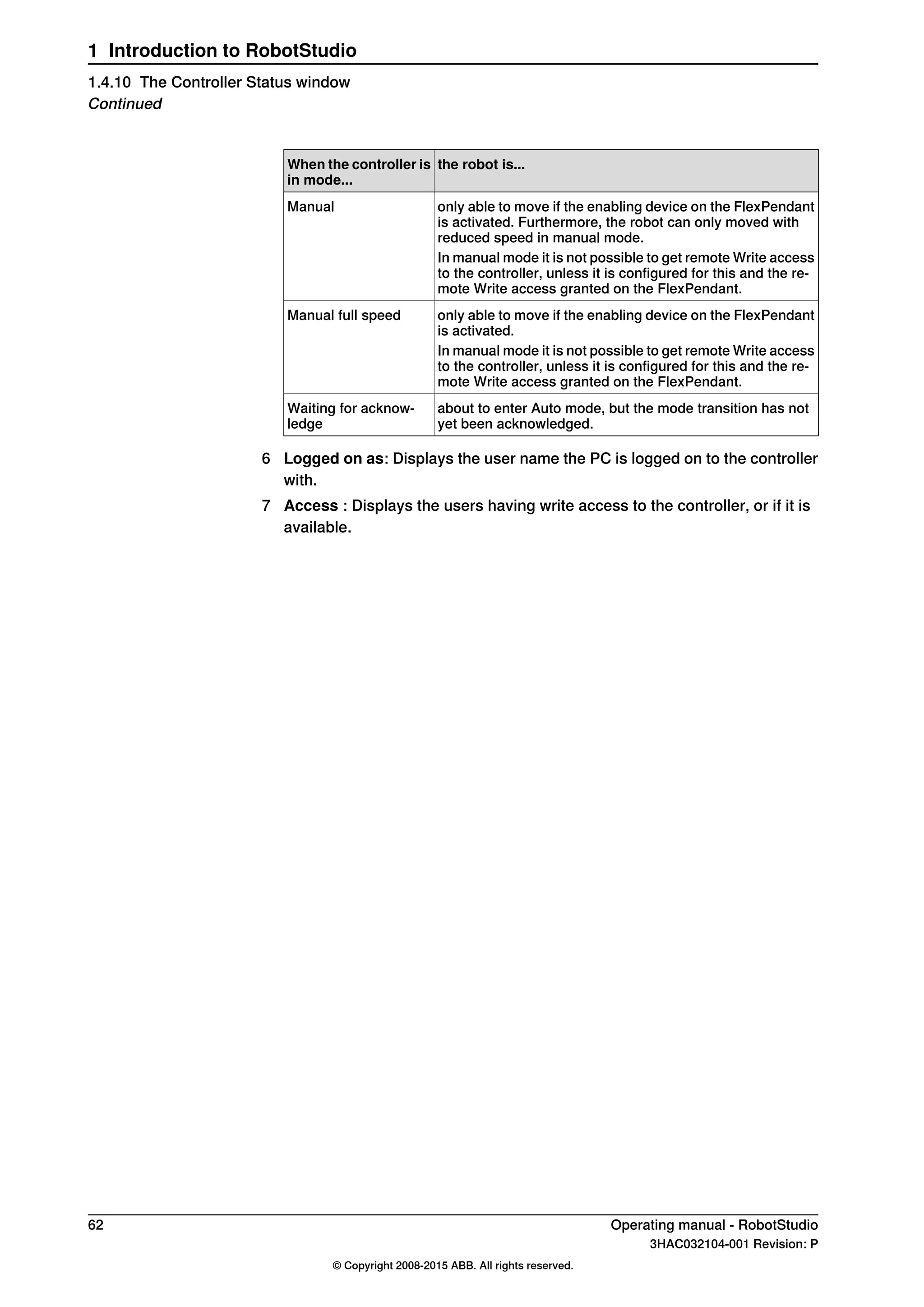 the robot is...When the controller is
in mode...
only able to move if the enabling device on the FlexPendant
is activated. Furthermore, the robot can only moved with
reduced speed in manual mode.
Manual
In manual mode it is not possible to get remote Write access
to the controller, unless it is configured for this and the re-
mote Write access granted on the FlexPendant.
only able to move if the enabling device on the FlexPendant
is activated.
Manual full speed
In manual mode it is not possible to get remote Write access
to the controller, unless it is configured for this and the re-
mote Write access granted on the FlexPendant.
about to enter Auto mode, but the mode transition has not
yet been acknowledged.
Waiting for acknow-
ledge
6 Logged on as: Displays the user name the PC is logged on to the controller
with.
7 Access : Displays the users having write access to the controller, or if it is
available.
62 Operating manual - RobotStudio
3HAC032104-001 Revision: P
© Copyright 2008-2015 ABB. All rights reserved.
1 Introduction to RobotStudio
1.4.10 The Controller Status window
Continued
 