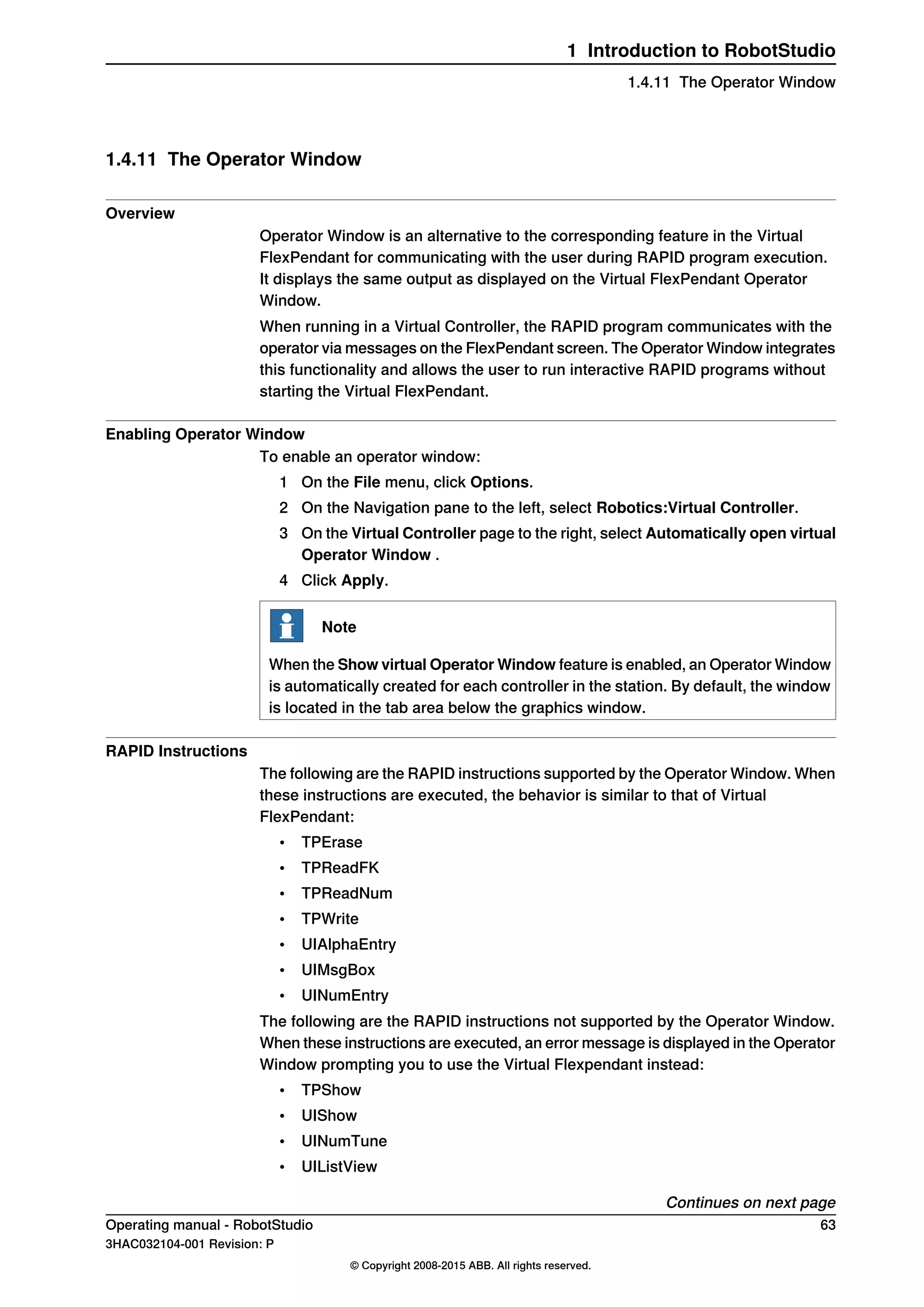 1.4.11 The Operator Window
Overview
Operator Window is an alternative to the corresponding feature in the Virtual
FlexPendant for communicating with the user during RAPID program execution.
It displays the same output as displayed on the Virtual FlexPendant Operator
Window.
When running in a Virtual Controller, the RAPID program communicates with the
operator via messages on the FlexPendant screen. The Operator Window integrates
this functionality and allows the user to run interactive RAPID programs without
starting the Virtual FlexPendant.
Enabling Operator Window
To enable an operator window:
1 On the File menu, click Options.
2 On the Navigation pane to the left, select Robotics:Virtual Controller.
3 On the Virtual Controller page to the right, select Automatically open virtual
Operator Window .
4 Click Apply.
Note
When the Show virtual Operator Window feature is enabled, an Operator Window
is automatically created for each controller in the station. By default, the window
is located in the tab area below the graphics window.
RAPID Instructions
The following are the RAPID instructions supported by the Operator Window. When
these instructions are executed, the behavior is similar to that of Virtual
FlexPendant:
• TPErase
• TPReadFK
• TPReadNum
• TPWrite
• UIAlphaEntry
• UIMsgBox
• UINumEntry
The following are the RAPID instructions not supported by the Operator Window.
When these instructions are executed, an error message is displayed in the Operator
Window prompting you to use the Virtual Flexpendant instead:
• TPShow
• UIShow
• UINumTune
• UIListView
Continues on next page
Operating manual - RobotStudio 63
3HAC032104-001 Revision: P
© Copyright 2008-2015 ABB. All rights reserved.
1 Introduction to RobotStudio
1.4.11 The Operator Window
 