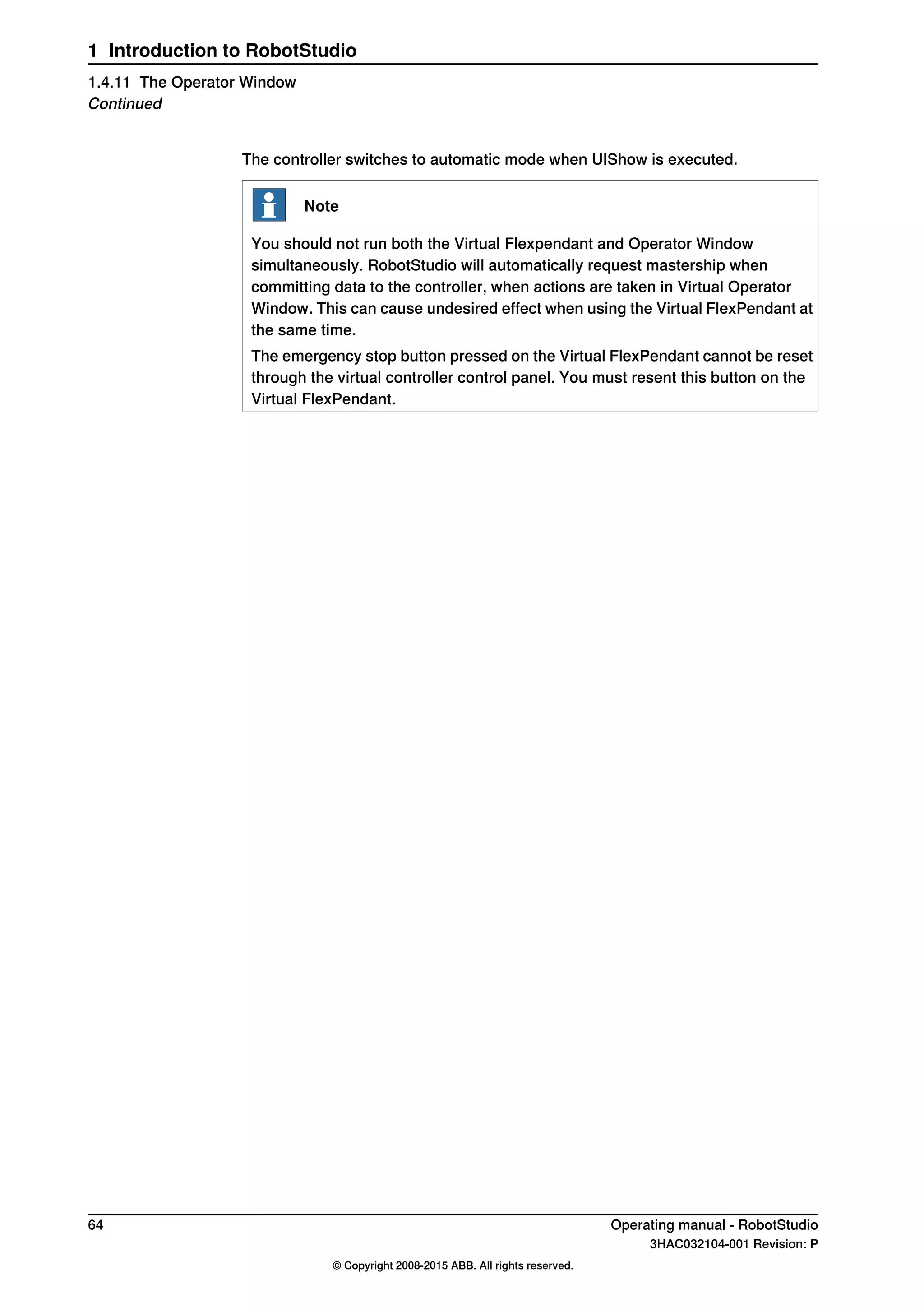 The controller switches to automatic mode when UIShow is executed.
Note
You should not run both the Virtual Flexpendant and Operator Window
simultaneously. RobotStudio will automatically request mastership when
committing data to the controller, when actions are taken in Virtual Operator
Window. This can cause undesired effect when using the Virtual FlexPendant at
the same time.
The emergency stop button pressed on the Virtual FlexPendant cannot be reset
through the virtual controller control panel. You must resent this button on the
Virtual FlexPendant.
64 Operating manual - RobotStudio
3HAC032104-001 Revision: P
© Copyright 2008-2015 ABB. All rights reserved.
1 Introduction to RobotStudio
1.4.11 The Operator Window
Continued
 