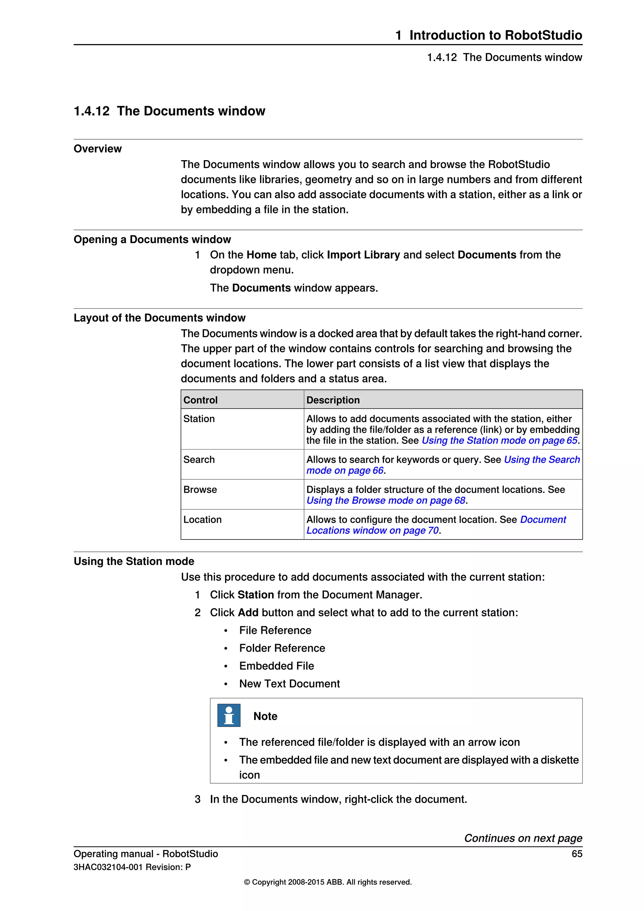 1.4.12 The Documents window
Overview
The Documents window allows you to search and browse the RobotStudio
documents like libraries, geometry and so on in large numbers and from different
locations. You can also add associate documents with a station, either as a link or
by embedding a file in the station.
Opening a Documents window
1 On the Home tab, click Import Library and select Documents from the
dropdown menu.
The Documents window appears.
Layout of the Documents window
The Documents window is a docked area that by default takes the right-hand corner.
The upper part of the window contains controls for searching and browsing the
document locations. The lower part consists of a list view that displays the
documents and folders and a status area.
DescriptionControl
Allows to add documents associated with the station, either
by adding the file/folder as a reference (link) or by embedding
the file in the station. See Using the Station mode on page 65.
Station
Allows to search for keywords or query. See Using the Search
mode on page 66.
Search
Displays a folder structure of the document locations. See
Using the Browse mode on page 68.
Browse
Allows to configure the document location. See Document
Locations window on page 70.
Location
Using the Station mode
Use this procedure to add documents associated with the current station:
1 Click Station from the Document Manager.
2 Click Add button and select what to add to the current station:
• File Reference
• Folder Reference
• Embedded File
• New Text Document
Note
• The referenced file/folder is displayed with an arrow icon
• The embedded file and new text document are displayed with a diskette
icon
3 In the Documents window, right-click the document.
Continues on next page
Operating manual - RobotStudio 65
3HAC032104-001 Revision: P
© Copyright 2008-2015 ABB. All rights reserved.
1 Introduction to RobotStudio
1.4.12 The Documents window
 