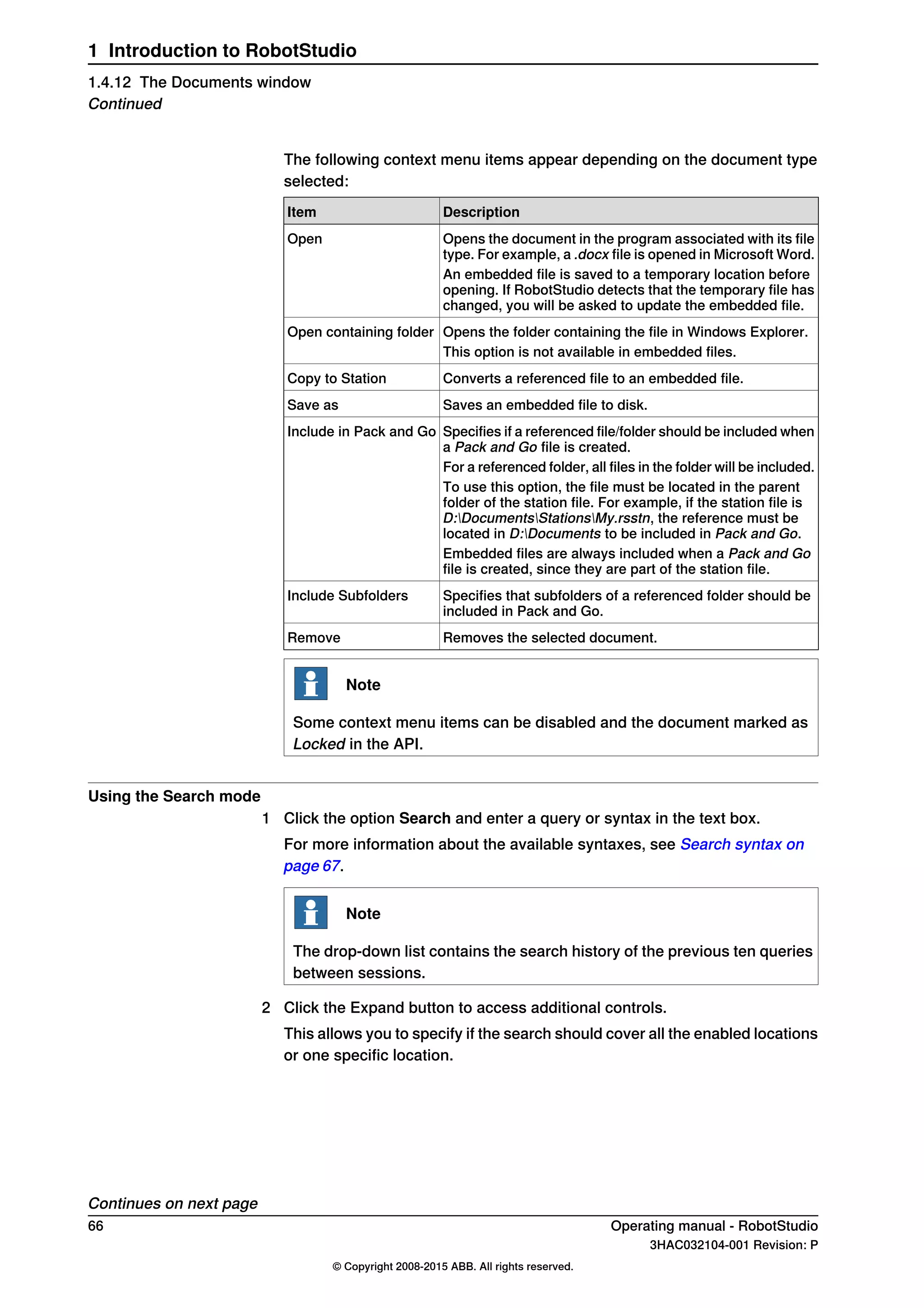 The following context menu items appear depending on the document type
selected:
DescriptionItem
Opens the document in the program associated with its file
type. For example, a .docx file is opened in Microsoft Word.
Open
An embedded file is saved to a temporary location before
opening. If RobotStudio detects that the temporary file has
changed, you will be asked to update the embedded file.
Opens the folder containing the file in Windows Explorer.Open containing folder
This option is not available in embedded files.
Converts a referenced file to an embedded file.Copy to Station
Saves an embedded file to disk.Save as
Specifies if a referenced file/folder should be included when
a Pack and Go file is created.
Include in Pack and Go
For a referenced folder, all files in the folder will be included.
To use this option, the file must be located in the parent
folder of the station file. For example, if the station file is
D:DocumentsStationsMy.rsstn, the reference must be
located in D:Documents to be included in Pack and Go.
Embedded files are always included when a Pack and Go
file is created, since they are part of the station file.
Specifies that subfolders of a referenced folder should be
included in Pack and Go.
Include Subfolders
Removes the selected document.Remove
Note
Some context menu items can be disabled and the document marked as
Locked in the API.
Using the Search mode
1 Click the option Search and enter a query or syntax in the text box.
For more information about the available syntaxes, see Search syntax on
page 67.
Note
The drop-down list contains the search history of the previous ten queries
between sessions.
2 Click the Expand button to access additional controls.
This allows you to specify if the search should cover all the enabled locations
or one specific location.
Continues on next page
66 Operating manual - RobotStudio
3HAC032104-001 Revision: P
© Copyright 2008-2015 ABB. All rights reserved.
1 Introduction to RobotStudio
1.4.12 The Documents window
Continued
 