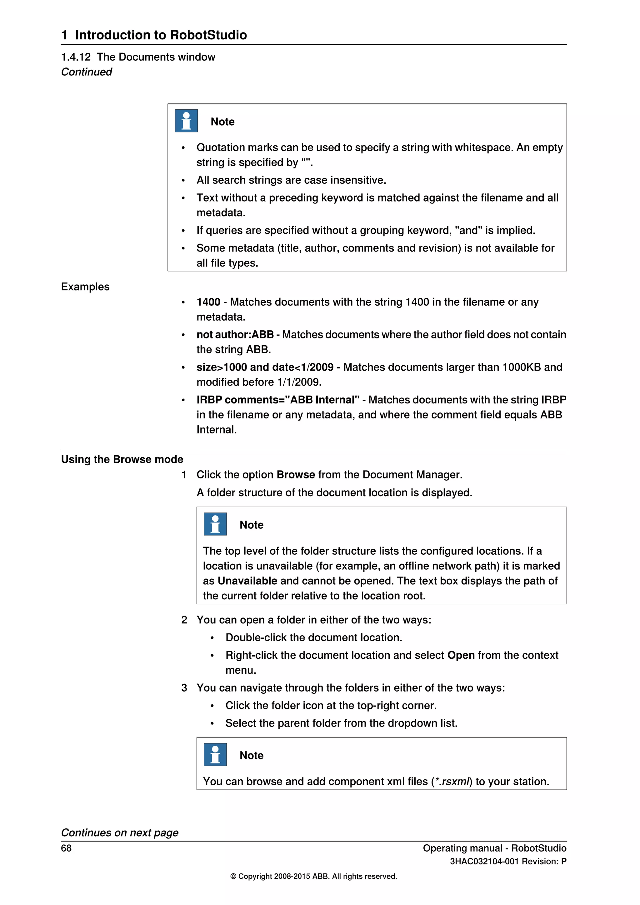 Note
• Quotation marks can be used to specify a string with whitespace. An empty
string is specified by "".
• All search strings are case insensitive.
• Text without a preceding keyword is matched against the filename and all
metadata.
• If queries are specified without a grouping keyword, "and" is implied.
• Some metadata (title, author, comments and revision) is not available for
all file types.
Examples
• 1400 - Matches documents with the string 1400 in the filename or any
metadata.
• not author:ABB - Matches documents where the author field does not contain
the string ABB.
• size>1000 and date<1/2009 - Matches documents larger than 1000KB and
modified before 1/1/2009.
• IRBP comments="ABB Internal" - Matches documents with the string IRBP
in the filename or any metadata, and where the comment field equals ABB
Internal.
Using the Browse mode
1 Click the option Browse from the Document Manager.
A folder structure of the document location is displayed.
Note
The top level of the folder structure lists the configured locations. If a
location is unavailable (for example, an offline network path) it is marked
as Unavailable and cannot be opened. The text box displays the path of
the current folder relative to the location root.
2 You can open a folder in either of the two ways:
• Double-click the document location.
• Right-click the document location and select Open from the context
menu.
3 You can navigate through the folders in either of the two ways:
• Click the folder icon at the top-right corner.
• Select the parent folder from the dropdown list.
Note
You can browse and add component xml files (*.rsxml) to your station.
Continues on next page
68 Operating manual - RobotStudio
3HAC032104-001 Revision: P
© Copyright 2008-2015 ABB. All rights reserved.
1 Introduction to RobotStudio
1.4.12 The Documents window
Continued
 