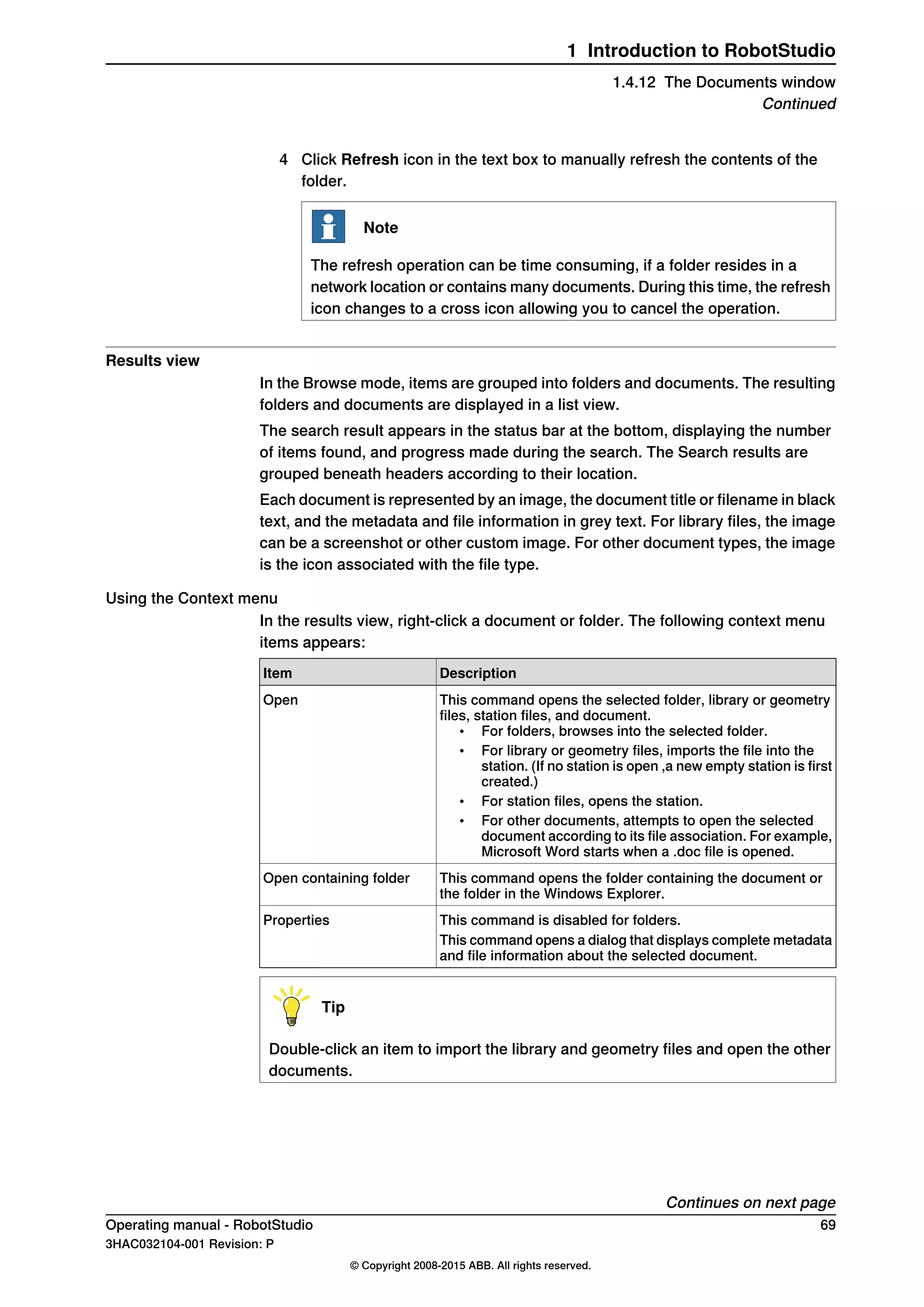 4 Click Refresh icon in the text box to manually refresh the contents of the
folder.
Note
The refresh operation can be time consuming, if a folder resides in a
network location or contains many documents. During this time, the refresh
icon changes to a cross icon allowing you to cancel the operation.
Results view
In the Browse mode, items are grouped into folders and documents. The resulting
folders and documents are displayed in a list view.
The search result appears in the status bar at the bottom, displaying the number
of items found, and progress made during the search. The Search results are
grouped beneath headers according to their location.
Each document is represented by an image, the document title or filename in black
text, and the metadata and file information in grey text. For library files, the image
can be a screenshot or other custom image. For other document types, the image
is the icon associated with the file type.
Using the Context menu
In the results view, right-click a document or folder. The following context menu
items appears:
DescriptionItem
This command opens the selected folder, library or geometry
files, station files, and document.
• For folders, browses into the selected folder.
• For library or geometry files, imports the file into the
station. (If no station is open ,a new empty station is first
created.)
• For station files, opens the station.
• For other documents, attempts to open the selected
document according to its file association. For example,
Microsoft Word starts when a .doc file is opened.
Open
This command opens the folder containing the document or
the folder in the Windows Explorer.
Open containing folder
This command is disabled for folders.Properties
This command opens a dialog that displays complete metadata
and file information about the selected document.
Tip
Double-click an item to import the library and geometry files and open the other
documents.
Continues on next page
Operating manual - RobotStudio 69
3HAC032104-001 Revision: P
© Copyright 2008-2015 ABB. All rights reserved.
1 Introduction to RobotStudio
1.4.12 The Documents window
Continued
 