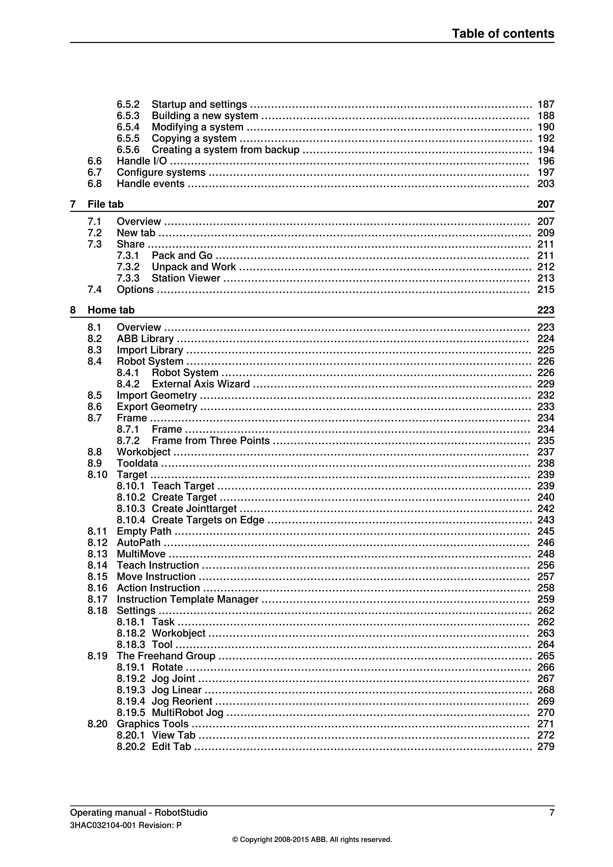 1876.5.2 Startup and settings .................................................................................
1886.5.3 Building a new system .............................................................................
1906.5.4 Modifying a system ..................................................................................
1926.5.5 Copying a system ....................................................................................
1946.5.6 Creating a system from backup ..................................................................
1966.6 Handle I/O .......................................................................................................
1976.7 Configure systems ............................................................................................
2036.8 Handle events ..................................................................................................
2077 File tab
2077.1 Overview .........................................................................................................
2097.2 New tab ...........................................................................................................
2117.3 Share ..............................................................................................................
2117.3.1 Pack and Go ..........................................................................................
2127.3.2 Unpack and Work ....................................................................................
2137.3.3 Station Viewer ........................................................................................
2157.4 Options ...........................................................................................................
2238 Home tab
2238.1 Overview .........................................................................................................
2248.2 ABB Library .....................................................................................................
2258.3 Import Library ...................................................................................................
2268.4 Robot System ...................................................................................................
2268.4.1 Robot System .........................................................................................
2298.4.2 External Axis Wizard ................................................................................
2328.5 Import Geometry ...............................................................................................
2338.6 Export Geometry ...............................................................................................
2348.7 Frame .............................................................................................................
2348.7.1 Frame ...................................................................................................
2358.7.2 Frame from Three Points ..........................................................................
2378.8 Workobject ......................................................................................................
2388.9 Tooldata ..........................................................................................................
2398.10 Target .............................................................................................................
2398.10.1 Teach Target ..........................................................................................
2408.10.2 Create Target .........................................................................................
2428.10.3 Create Jointtarget ....................................................................................
2438.10.4 Create Targets on Edge ............................................................................
2458.11 Empty Path ......................................................................................................
2468.12 AutoPath .........................................................................................................
2488.13 MultiMove ........................................................................................................
2568.14 Teach Instruction ..............................................................................................
2578.15 Move Instruction ...............................................................................................
2588.16 Action Instruction ..............................................................................................
2598.17 Instruction Template Manager .............................................................................
2628.18 Settings ...........................................................................................................
2628.18.1 Task .....................................................................................................
2638.18.2 Workobject ............................................................................................
2648.18.3 Tool ......................................................................................................
2658.19 The Freehand Group ..........................................................................................
2668.19.1 Rotate ...................................................................................................
2678.19.2 Jog Joint ...............................................................................................
2688.19.3 Jog Linear ..............................................................................................
2698.19.4 Jog Reorient ..........................................................................................
2708.19.5 MultiRobot Jog .......................................................................................
2718.20 Graphics Tools .................................................................................................
2728.20.1 View Tab ...............................................................................................
2798.20.2 Edit Tab .................................................................................................
Operating manual - RobotStudio 7
3HAC032104-001 Revision: P
© Copyright 2008-2015 ABB. All rights reserved.
Table of contents
 