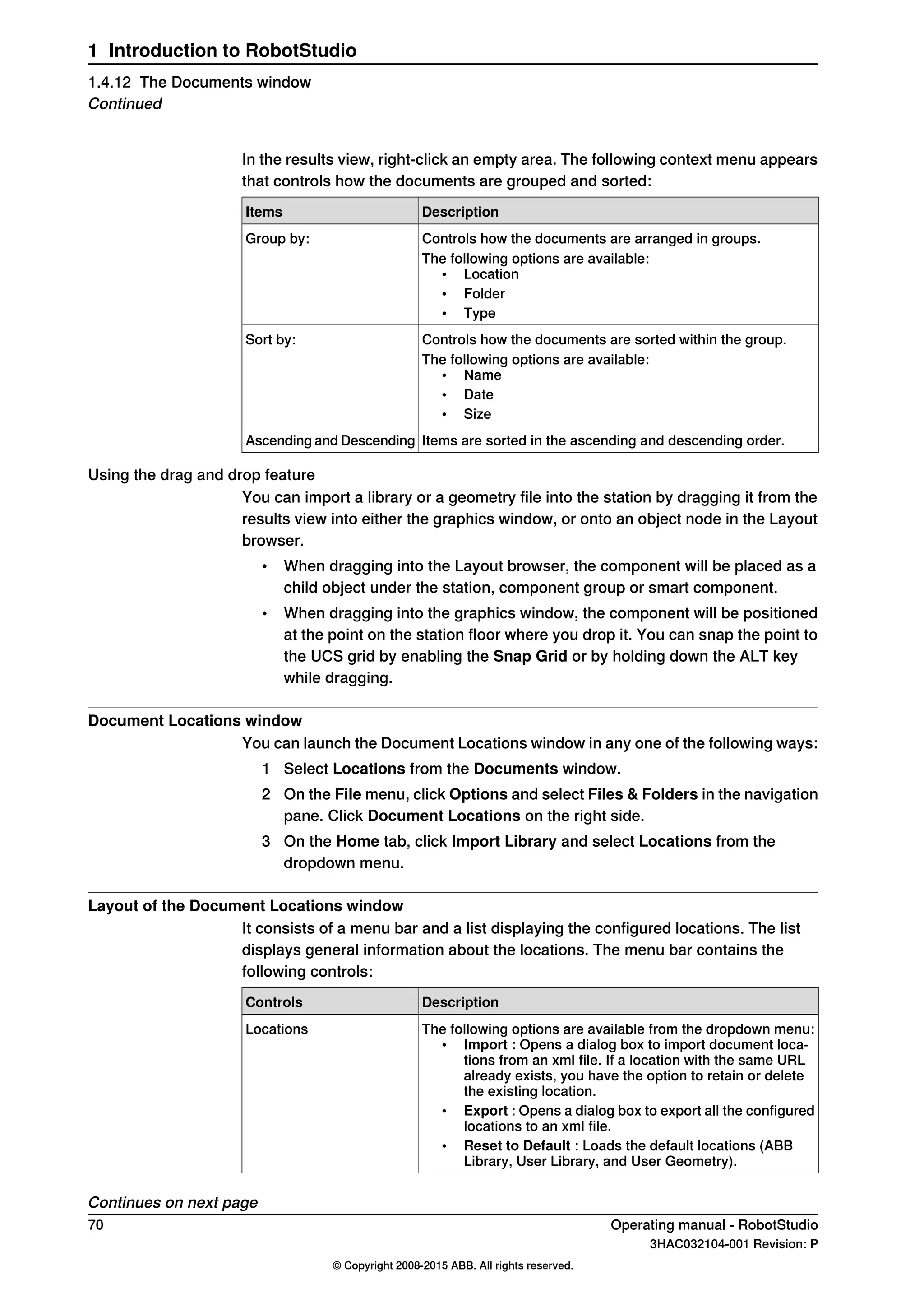 In the results view, right-click an empty area. The following context menu appears
that controls how the documents are grouped and sorted:
DescriptionItems
Controls how the documents are arranged in groups.Group by:
The following options are available:
• Location
• Folder
• Type
Controls how the documents are sorted within the group.Sort by:
The following options are available:
• Name
• Date
• Size
Items are sorted in the ascending and descending order.Ascending and Descending
Using the drag and drop feature
You can import a library or a geometry file into the station by dragging it from the
results view into either the graphics window, or onto an object node in the Layout
browser.
• When dragging into the Layout browser, the component will be placed as a
child object under the station, component group or smart component.
• When dragging into the graphics window, the component will be positioned
at the point on the station floor where you drop it. You can snap the point to
the UCS grid by enabling the Snap Grid or by holding down the ALT key
while dragging.
Document Locations window
You can launch the Document Locations window in any one of the following ways:
1 Select Locations from the Documents window.
2 On the File menu, click Options and select Files & Folders in the navigation
pane. Click Document Locations on the right side.
3 On the Home tab, click Import Library and select Locations from the
dropdown menu.
Layout of the Document Locations window
It consists of a menu bar and a list displaying the configured locations. The list
displays general information about the locations. The menu bar contains the
following controls:
DescriptionControls
The following options are available from the dropdown menu:
• Import : Opens a dialog box to import document loca-
tions from an xml file. If a location with the same URL
already exists, you have the option to retain or delete
the existing location.
• Export : Opens a dialog box to export all the configured
locations to an xml file.
• Reset to Default : Loads the default locations (ABB
Library, User Library, and User Geometry).
Locations
Continues on next page
70 Operating manual - RobotStudio
3HAC032104-001 Revision: P
© Copyright 2008-2015 ABB. All rights reserved.
1 Introduction to RobotStudio
1.4.12 The Documents window
Continued
 