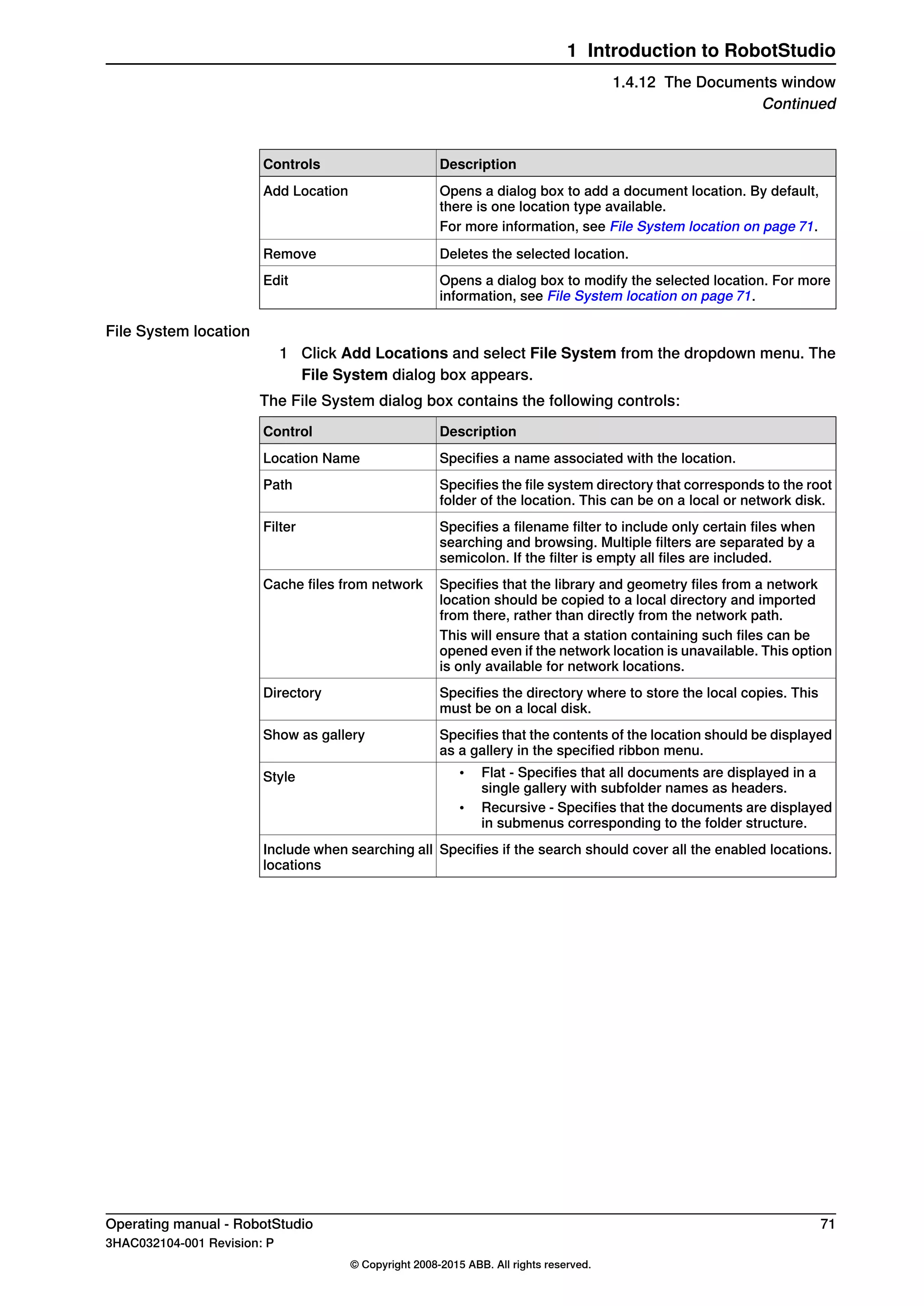 DescriptionControls
Opens a dialog box to add a document location. By default,
there is one location type available.
Add Location
For more information, see File System location on page 71.
Deletes the selected location.Remove
Opens a dialog box to modify the selected location. For more
information, see File System location on page 71.
Edit
File System location
1 Click Add Locations and select File System from the dropdown menu. The
File System dialog box appears.
The File System dialog box contains the following controls:
DescriptionControl
Specifies a name associated with the location.Location Name
Specifies the file system directory that corresponds to the root
folder of the location. This can be on a local or network disk.
Path
Specifies a filename filter to include only certain files when
searching and browsing. Multiple filters are separated by a
semicolon. If the filter is empty all files are included.
Filter
Specifies that the library and geometry files from a network
location should be copied to a local directory and imported
from there, rather than directly from the network path.
Cache files from network
This will ensure that a station containing such files can be
opened even if the network location is unavailable. This option
is only available for network locations.
Specifies the directory where to store the local copies. This
must be on a local disk.
Directory
Specifies that the contents of the location should be displayed
as a gallery in the specified ribbon menu.
Show as gallery
• Flat - Specifies that all documents are displayed in a
single gallery with subfolder names as headers.
• Recursive - Specifies that the documents are displayed
in submenus corresponding to the folder structure.
Style
Specifies if the search should cover all the enabled locations.Include when searching all
locations
Operating manual - RobotStudio 71
3HAC032104-001 Revision: P
© Copyright 2008-2015 ABB. All rights reserved.
1 Introduction to RobotStudio
1.4.12 The Documents window
Continued
 