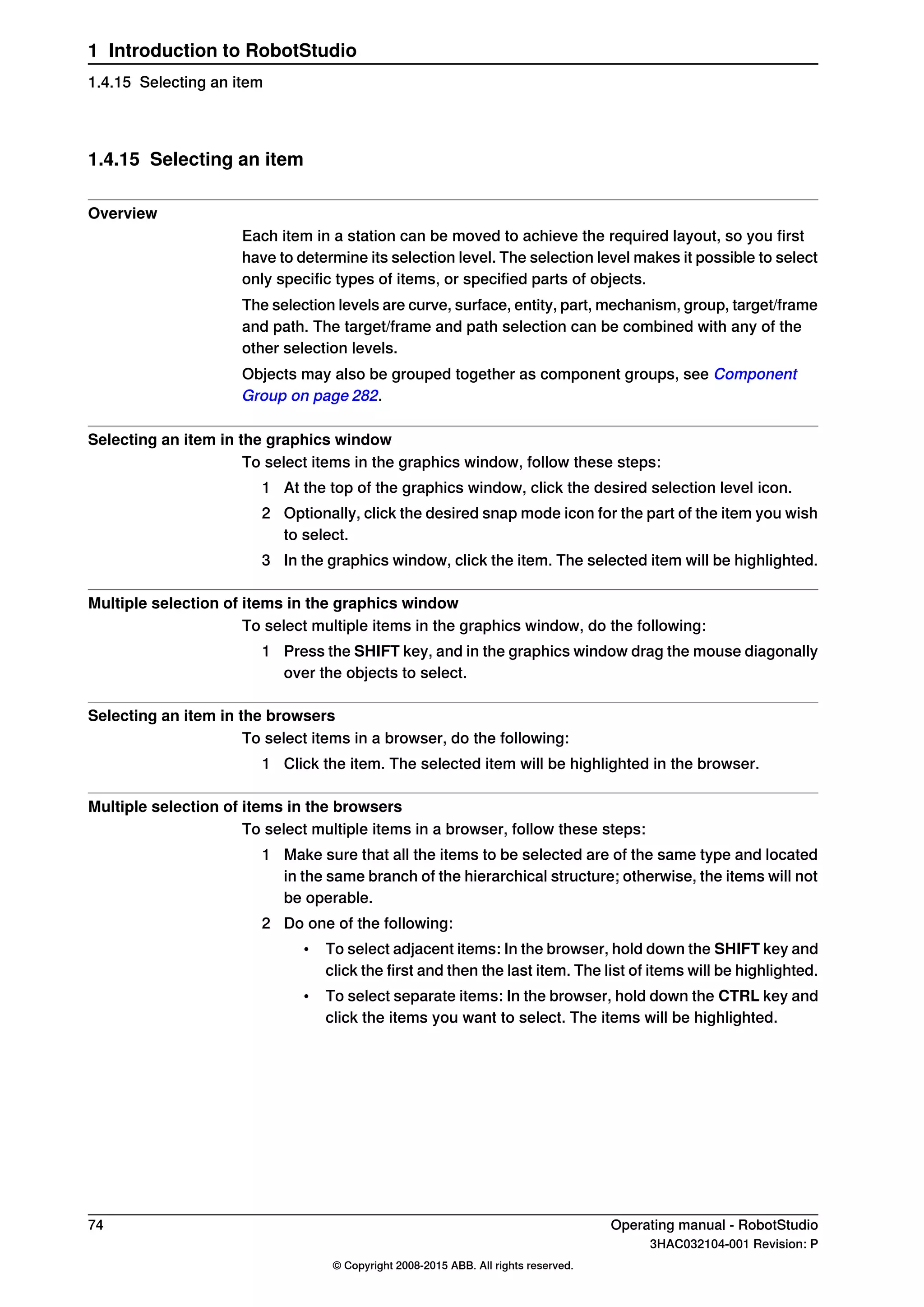 1.4.15 Selecting an item
Overview
Each item in a station can be moved to achieve the required layout, so you first
have to determine its selection level. The selection level makes it possible to select
only specific types of items, or specified parts of objects.
The selection levels are curve, surface, entity, part, mechanism, group, target/frame
and path. The target/frame and path selection can be combined with any of the
other selection levels.
Objects may also be grouped together as component groups, see Component
Group on page 282.
Selecting an item in the graphics window
To select items in the graphics window, follow these steps:
1 At the top of the graphics window, click the desired selection level icon.
2 Optionally, click the desired snap mode icon for the part of the item you wish
to select.
3 In the graphics window, click the item. The selected item will be highlighted.
Multiple selection of items in the graphics window
To select multiple items in the graphics window, do the following:
1 Press the SHIFT key, and in the graphics window drag the mouse diagonally
over the objects to select.
Selecting an item in the browsers
To select items in a browser, do the following:
1 Click the item. The selected item will be highlighted in the browser.
Multiple selection of items in the browsers
To select multiple items in a browser, follow these steps:
1 Make sure that all the items to be selected are of the same type and located
in the same branch of the hierarchical structure; otherwise, the items will not
be operable.
2 Do one of the following:
• To select adjacent items: In the browser, hold down the SHIFT key and
click the first and then the last item. The list of items will be highlighted.
• To select separate items: In the browser, hold down the CTRL key and
click the items you want to select. The items will be highlighted.
74 Operating manual - RobotStudio
3HAC032104-001 Revision: P
© Copyright 2008-2015 ABB. All rights reserved.
1 Introduction to RobotStudio
1.4.15 Selecting an item
 