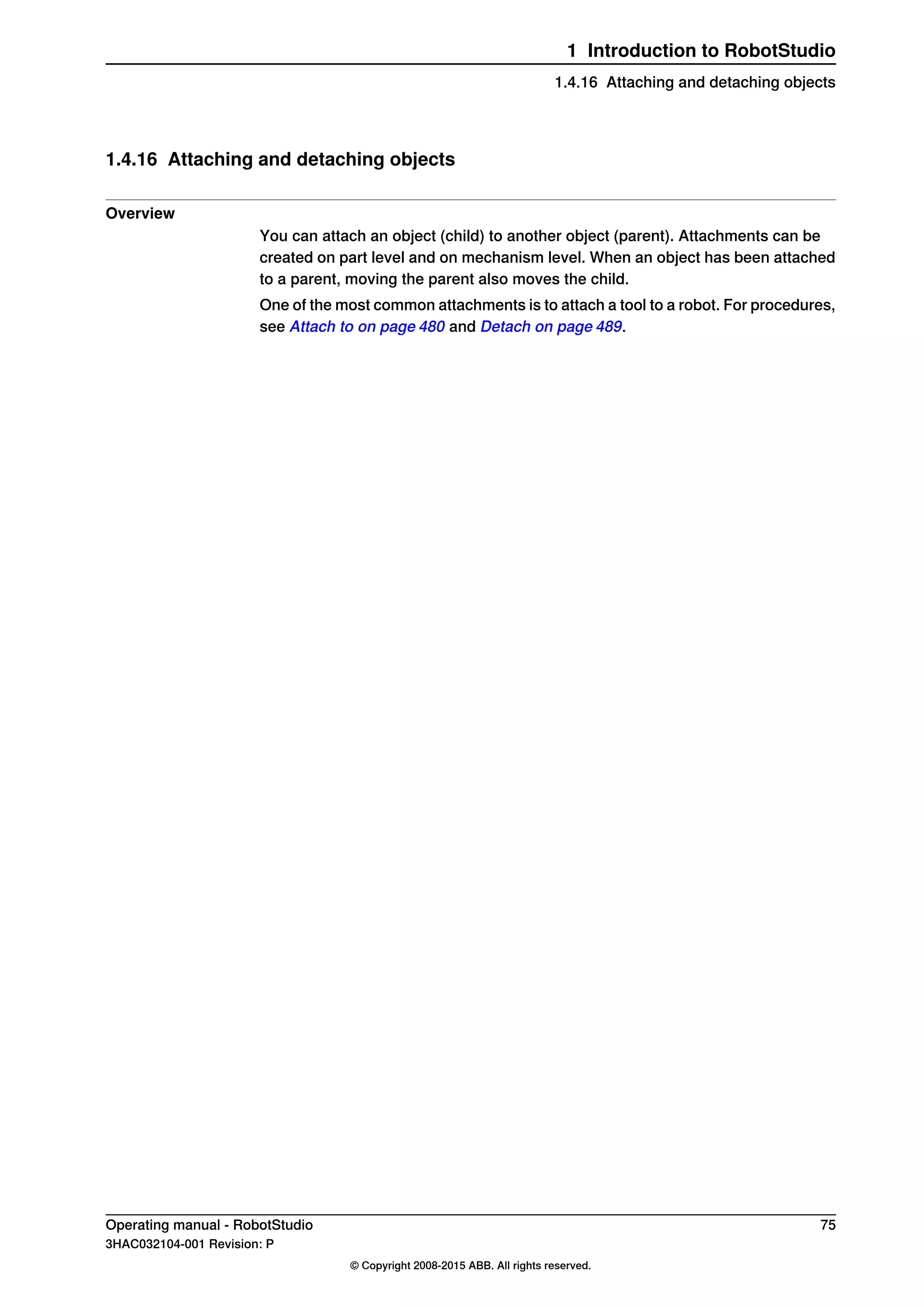 1.4.16 Attaching and detaching objects
Overview
You can attach an object (child) to another object (parent). Attachments can be
created on part level and on mechanism level. When an object has been attached
to a parent, moving the parent also moves the child.
One of the most common attachments is to attach a tool to a robot. For procedures,
see Attach to on page 480 and Detach on page 489.
Operating manual - RobotStudio 75
3HAC032104-001 Revision: P
© Copyright 2008-2015 ABB. All rights reserved.
1 Introduction to RobotStudio
1.4.16 Attaching and detaching objects
 