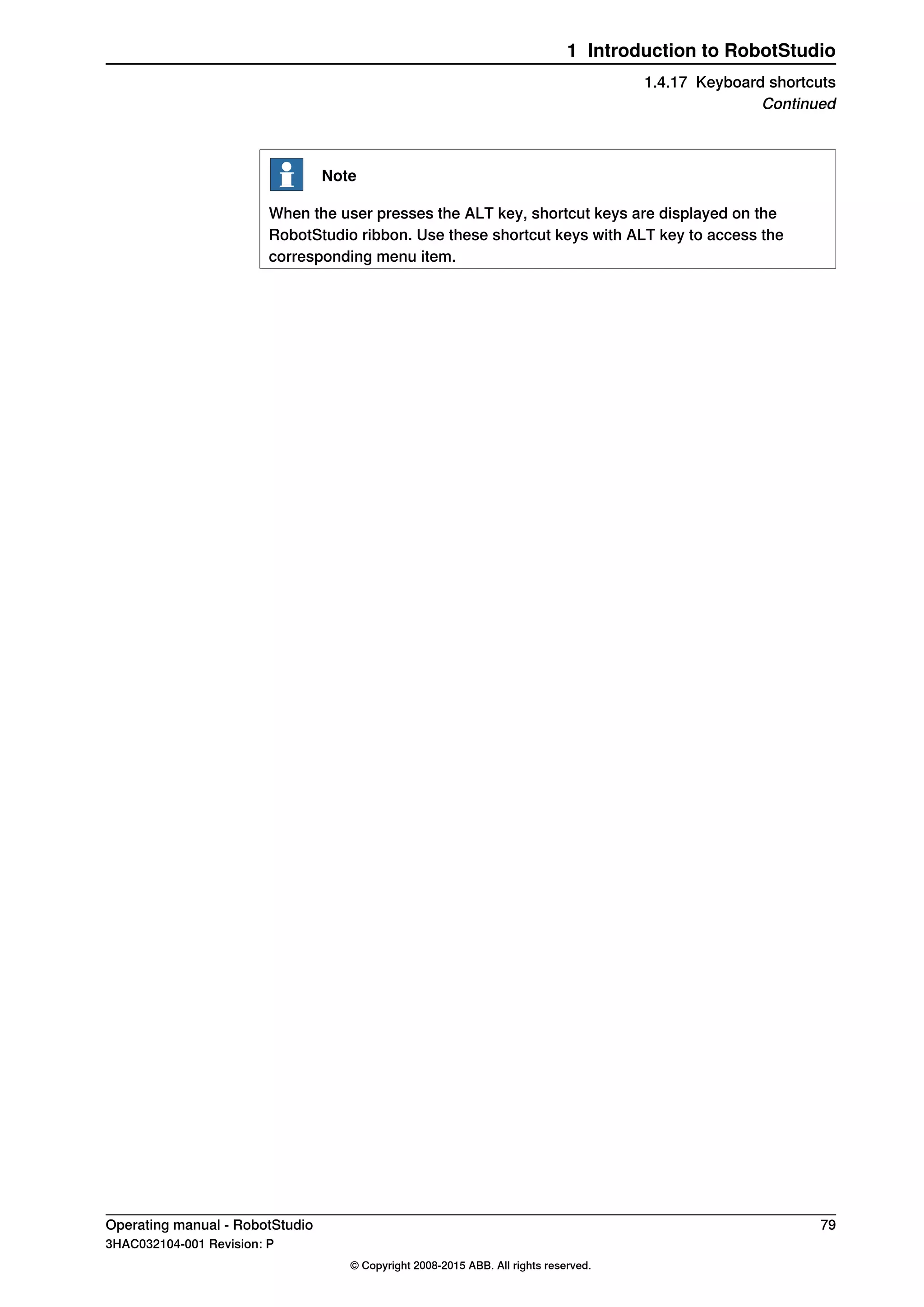 Note
When the user presses the ALT key, shortcut keys are displayed on the
RobotStudio ribbon. Use these shortcut keys with ALT key to access the
corresponding menu item.
Operating manual - RobotStudio 79
3HAC032104-001 Revision: P
© Copyright 2008-2015 ABB. All rights reserved.
1 Introduction to RobotStudio
1.4.17 Keyboard shortcuts
Continued
 