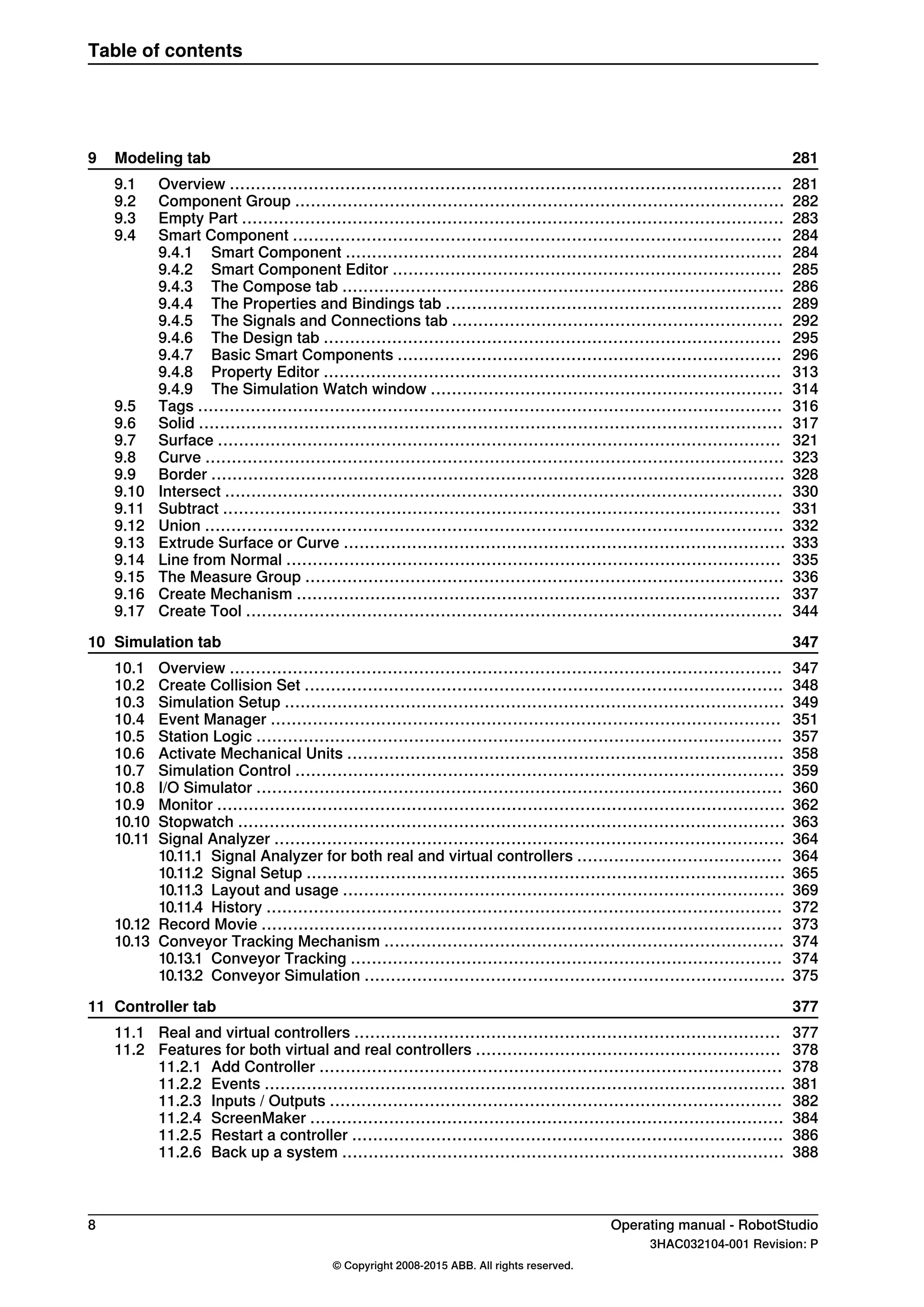 2819 Modeling tab
2819.1 Overview .........................................................................................................
2829.2 Component Group .............................................................................................
2839.3 Empty Part .......................................................................................................
2849.4 Smart Component .............................................................................................
2849.4.1 Smart Component ...................................................................................
2859.4.2 Smart Component Editor ..........................................................................
2869.4.3 The Compose tab ....................................................................................
2899.4.4 The Properties and Bindings tab ................................................................
2929.4.5 The Signals and Connections tab ...............................................................
2959.4.6 The Design tab .......................................................................................
2969.4.7 Basic Smart Components .........................................................................
3139.4.8 Property Editor .......................................................................................
3149.4.9 The Simulation Watch window ...................................................................
3169.5 Tags ...............................................................................................................
3179.6 Solid ...............................................................................................................
3219.7 Surface ...........................................................................................................
3239.8 Curve ..............................................................................................................
3289.9 Border .............................................................................................................
3309.10 Intersect ..........................................................................................................
3319.11 Subtract ..........................................................................................................
3329.12 Union ..............................................................................................................
3339.13 Extrude Surface or Curve ....................................................................................
3359.14 Line from Normal ..............................................................................................
3369.15 The Measure Group ...........................................................................................
3379.16 Create Mechanism ............................................................................................
3449.17 Create Tool ......................................................................................................
34710 Simulation tab
34710.1 Overview .........................................................................................................
34810.2 Create Collision Set ...........................................................................................
34910.3 Simulation Setup ...............................................................................................
35110.4 Event Manager .................................................................................................
35710.5 Station Logic ....................................................................................................
35810.6 Activate Mechanical Units ...................................................................................
35910.7 Simulation Control .............................................................................................
36010.8 I/O Simulator ....................................................................................................
36210.9 Monitor ............................................................................................................
36310.10 Stopwatch ........................................................................................................
36410.11 Signal Analyzer .................................................................................................
36410.11.1 Signal Analyzer for both real and virtual controllers .......................................
36510.11.2 Signal Setup ...........................................................................................
36910.11.3 Layout and usage ....................................................................................
37210.11.4 History ..................................................................................................
37310.12 Record Movie ...................................................................................................
37410.13 Conveyor Tracking Mechanism ............................................................................
37410.13.1 Conveyor Tracking ..................................................................................
37510.13.2 Conveyor Simulation ................................................................................
37711 Controller tab
37711.1 Real and virtual controllers .................................................................................
37811.2 Features for both virtual and real controllers ..........................................................
37811.2.1 Add Controller ........................................................................................
38111.2.2 Events ...................................................................................................
38211.2.3 Inputs / Outputs ......................................................................................
38411.2.4 ScreenMaker ..........................................................................................
38611.2.5 Restart a controller ..................................................................................
38811.2.6 Back up a system ....................................................................................
8 Operating manual - RobotStudio
3HAC032104-001 Revision: P
© Copyright 2008-2015 ABB. All rights reserved.
Table of contents
 