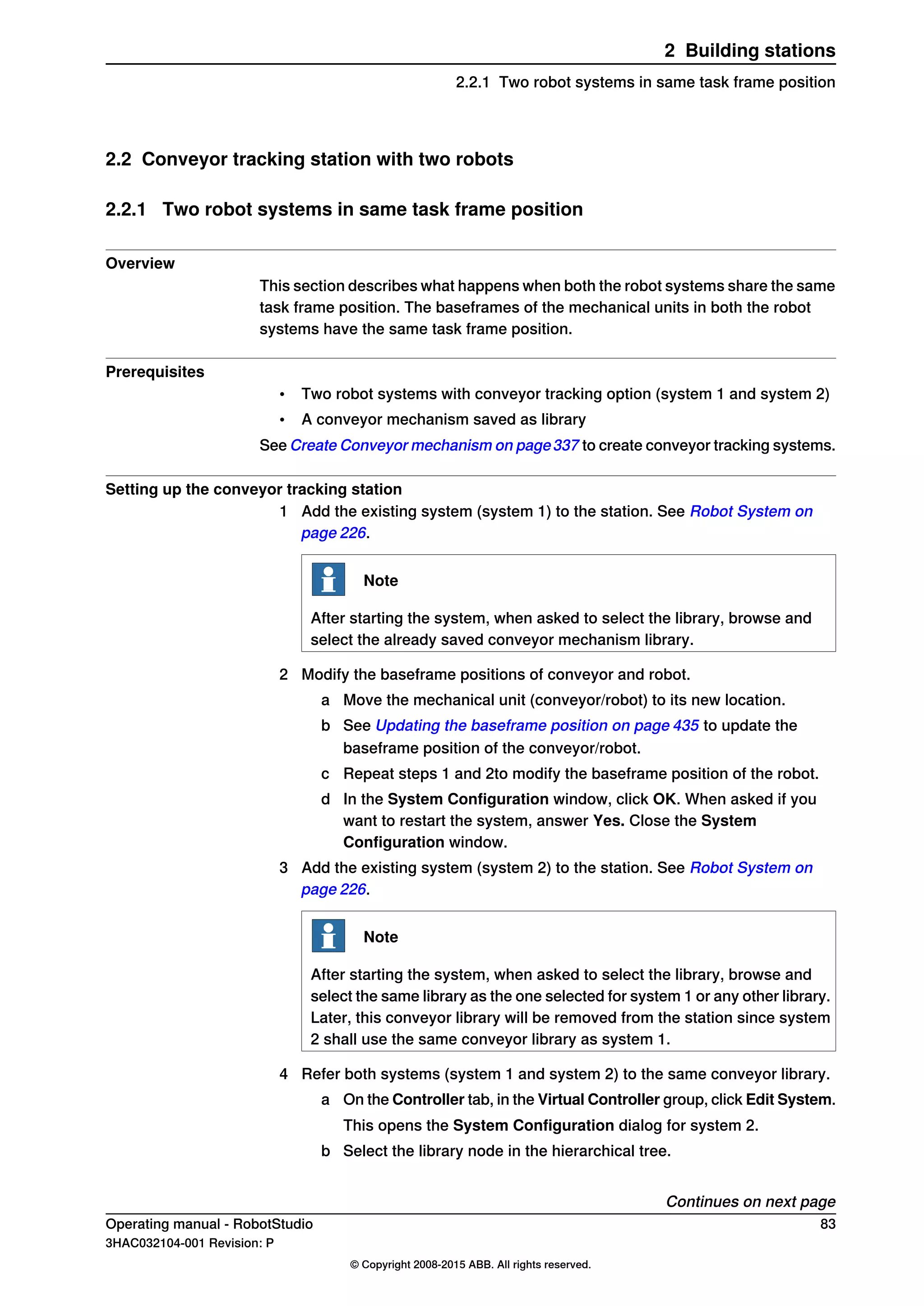 2.2 Conveyor tracking station with two robots
2.2.1 Two robot systems in same task frame position
Overview
This section describes what happens when both the robot systems share the same
task frame position. The baseframes of the mechanical units in both the robot
systems have the same task frame position.
Prerequisites
• Two robot systems with conveyor tracking option (system 1 and system 2)
• A conveyor mechanism saved as library
See Create Conveyor mechanism on page337 to create conveyor tracking systems.
Setting up the conveyor tracking station
1 Add the existing system (system 1) to the station. See Robot System on
page 226.
Note
After starting the system, when asked to select the library, browse and
select the already saved conveyor mechanism library.
2 Modify the baseframe positions of conveyor and robot.
a Move the mechanical unit (conveyor/robot) to its new location.
b See Updating the baseframe position on page 435 to update the
baseframe position of the conveyor/robot.
c Repeat steps 1 and 2to modify the baseframe position of the robot.
d In the System Configuration window, click OK. When asked if you
want to restart the system, answer Yes. Close the System
Configuration window.
3 Add the existing system (system 2) to the station. See Robot System on
page 226.
Note
After starting the system, when asked to select the library, browse and
select the same library as the one selected for system 1 or any other library.
Later, this conveyor library will be removed from the station since system
2 shall use the same conveyor library as system 1.
4 Refer both systems (system 1 and system 2) to the same conveyor library.
a On the Controller tab, in the Virtual Controller group, click Edit System.
This opens the System Configuration dialog for system 2.
b Select the library node in the hierarchical tree.
Continues on next page
Operating manual - RobotStudio 83
3HAC032104-001 Revision: P
© Copyright 2008-2015 ABB. All rights reserved.
2 Building stations
2.2.1 Two robot systems in same task frame position
 