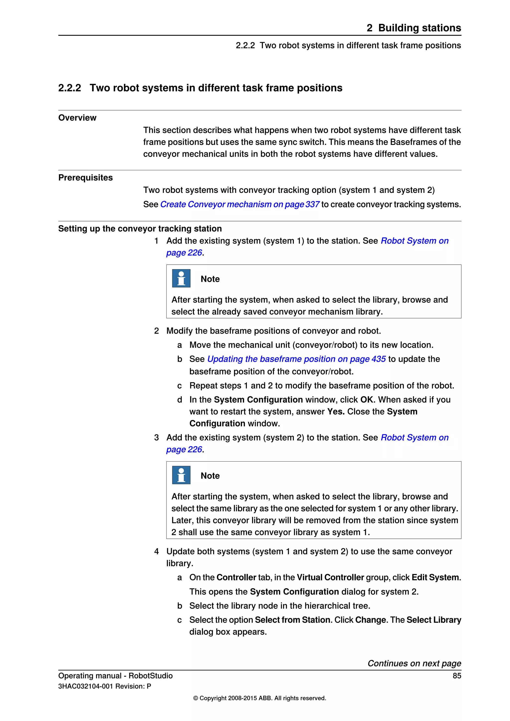 2.2.2 Two robot systems in different task frame positions
Overview
This section describes what happens when two robot systems have different task
frame positions but uses the same sync switch. This means the Baseframes of the
conveyor mechanical units in both the robot systems have different values.
Prerequisites
Two robot systems with conveyor tracking option (system 1 and system 2)
See Create Conveyor mechanism on page337 to create conveyor tracking systems.
Setting up the conveyor tracking station
1 Add the existing system (system 1) to the station. See Robot System on
page 226.
Note
After starting the system, when asked to select the library, browse and
select the already saved conveyor mechanism library.
2 Modify the baseframe positions of conveyor and robot.
a Move the mechanical unit (conveyor/robot) to its new location.
b See Updating the baseframe position on page 435 to update the
baseframe position of the conveyor/robot.
c Repeat steps 1 and 2 to modify the baseframe position of the robot.
d In the System Configuration window, click OK. When asked if you
want to restart the system, answer Yes. Close the System
Configuration window.
3 Add the existing system (system 2) to the station. See Robot System on
page 226.
Note
After starting the system, when asked to select the library, browse and
select the same library as the one selected for system 1 or any other library.
Later, this conveyor library will be removed from the station since system
2 shall use the same conveyor library as system 1.
4 Update both systems (system 1 and system 2) to use the same conveyor
library.
a On the Controller tab, in the Virtual Controller group, click Edit System.
This opens the System Configuration dialog for system 2.
b Select the library node in the hierarchical tree.
c Select the option Select from Station. Click Change. The Select Library
dialog box appears.
Continues on next page
Operating manual - RobotStudio 85
3HAC032104-001 Revision: P
© Copyright 2008-2015 ABB. All rights reserved.
2 Building stations
2.2.2 Two robot systems in different task frame positions
 