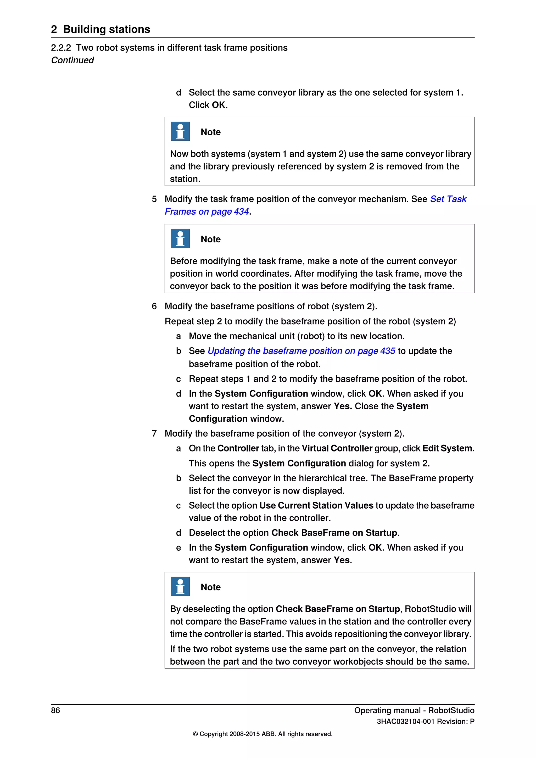 d Select the same conveyor library as the one selected for system 1.
Click OK.
Note
Now both systems (system 1 and system 2) use the same conveyor library
and the library previously referenced by system 2 is removed from the
station.
5 Modify the task frame position of the conveyor mechanism. See Set Task
Frames on page 434.
Note
Before modifying the task frame, make a note of the current conveyor
position in world coordinates. After modifying the task frame, move the
conveyor back to the position it was before modifying the task frame.
6 Modify the baseframe positions of robot (system 2).
Repeat step 2 to modify the baseframe position of the robot (system 2)
a Move the mechanical unit (robot) to its new location.
b See Updating the baseframe position on page 435 to update the
baseframe position of the robot.
c Repeat steps 1 and 2 to modify the baseframe position of the robot.
d In the System Configuration window, click OK. When asked if you
want to restart the system, answer Yes. Close the System
Configuration window.
7 Modify the baseframe position of the conveyor (system 2).
a On the Controller tab, in the Virtual Controller group, click Edit System.
This opens the System Configuration dialog for system 2.
b Select the conveyor in the hierarchical tree. The BaseFrame property
list for the conveyor is now displayed.
c Select the option Use Current Station Values to update the baseframe
value of the robot in the controller.
d Deselect the option Check BaseFrame on Startup.
e In the System Configuration window, click OK. When asked if you
want to restart the system, answer Yes.
Note
By deselecting the option Check BaseFrame on Startup, RobotStudio will
not compare the BaseFrame values in the station and the controller every
time the controller is started. This avoids repositioning the conveyor library.
If the two robot systems use the same part on the conveyor, the relation
between the part and the two conveyor workobjects should be the same.
86 Operating manual - RobotStudio
3HAC032104-001 Revision: P
© Copyright 2008-2015 ABB. All rights reserved.
2 Building stations
2.2.2 Two robot systems in different task frame positions
Continued
 