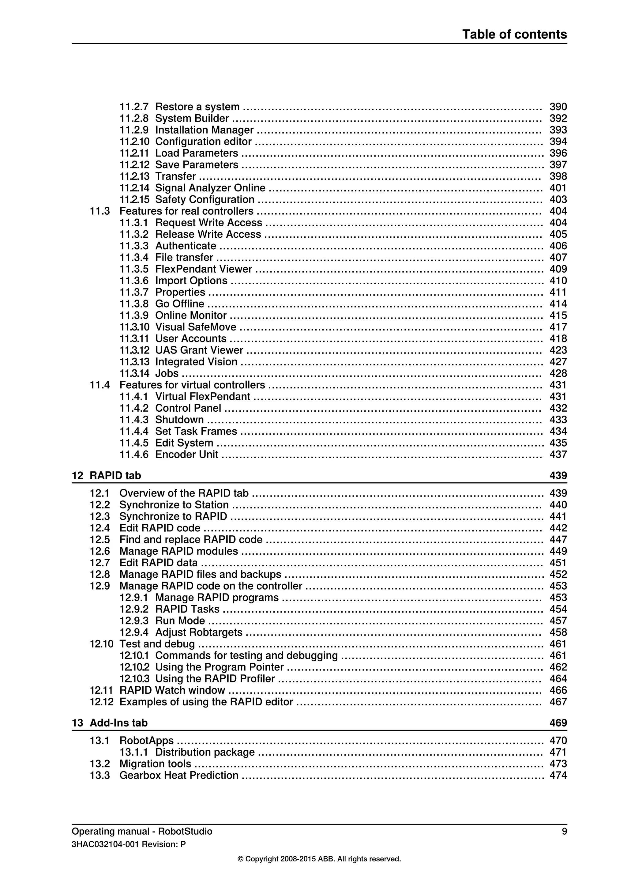 39011.2.7 Restore a system ....................................................................................
39211.2.8 System Builder .......................................................................................
39311.2.9 Installation Manager ................................................................................
39411.2.10 Configuration editor .................................................................................
39611.2.11 Load Parameters .....................................................................................
39711.2.12 Save Parameters .....................................................................................
39811.2.13 Transfer ................................................................................................
40111.2.14 Signal Analyzer Online .............................................................................
40311.2.15 Safety Configuration ................................................................................
40411.3 Features for real controllers ................................................................................
40411.3.1 Request Write Access ..............................................................................
40511.3.2 Release Write Access ..............................................................................
40611.3.3 Authenticate ...........................................................................................
40711.3.4 File transfer ............................................................................................
40911.3.5 FlexPendant Viewer .................................................................................
41011.3.6 Import Options ........................................................................................
41111.3.7 Properties ..............................................................................................
41411.3.8 Go Offline ..............................................................................................
41511.3.9 Online Monitor ........................................................................................
41711.3.10 Visual SafeMove .....................................................................................
41811.3.11 User Accounts ........................................................................................
42311.3.12 UAS Grant Viewer ...................................................................................
42711.3.13 Integrated Vision .....................................................................................
42811.3.14 Jobs .....................................................................................................
43111.4 Features for virtual controllers .............................................................................
43111.4.1 Virtual FlexPendant .................................................................................
43211.4.2 Control Panel .........................................................................................
43311.4.3 Shutdown ..............................................................................................
43411.4.4 Set Task Frames .....................................................................................
43511.4.5 Edit System ............................................................................................
43711.4.6 Encoder Unit ..........................................................................................
43912 RAPID tab
43912.1 Overview of the RAPID tab ..................................................................................
44012.2 Synchronize to Station .......................................................................................
44112.3 Synchronize to RAPID ........................................................................................
44212.4 Edit RAPID code ...............................................................................................
44712.5 Find and replace RAPID code ..............................................................................
44912.6 Manage RAPID modules .....................................................................................
45112.7 Edit RAPID data ................................................................................................
45212.8 Manage RAPID files and backups .........................................................................
45312.9 Manage RAPID code on the controller ...................................................................
45312.9.1 Manage RAPID programs .........................................................................
45412.9.2 RAPID Tasks ..........................................................................................
45712.9.3 Run Mode ..............................................................................................
45812.9.4 Adjust Robtargets ...................................................................................
46112.10 Test and debug .................................................................................................
46112.10.1 Commands for testing and debugging .........................................................
46212.10.2 Using the Program Pointer ........................................................................
46412.10.3 Using the RAPID Profiler ..........................................................................
46612.11 RAPID Watch window ........................................................................................
46712.12 Examples of using the RAPID editor .....................................................................
46913 Add-Ins tab
47013.1 RobotApps .......................................................................................................
47113.1.1 Distribution package ................................................................................
47313.2 Migration tools ..................................................................................................
47413.3 Gearbox Heat Prediction .....................................................................................
Operating manual - RobotStudio 9
3HAC032104-001 Revision: P
© Copyright 2008-2015 ABB. All rights reserved.
Table of contents
 