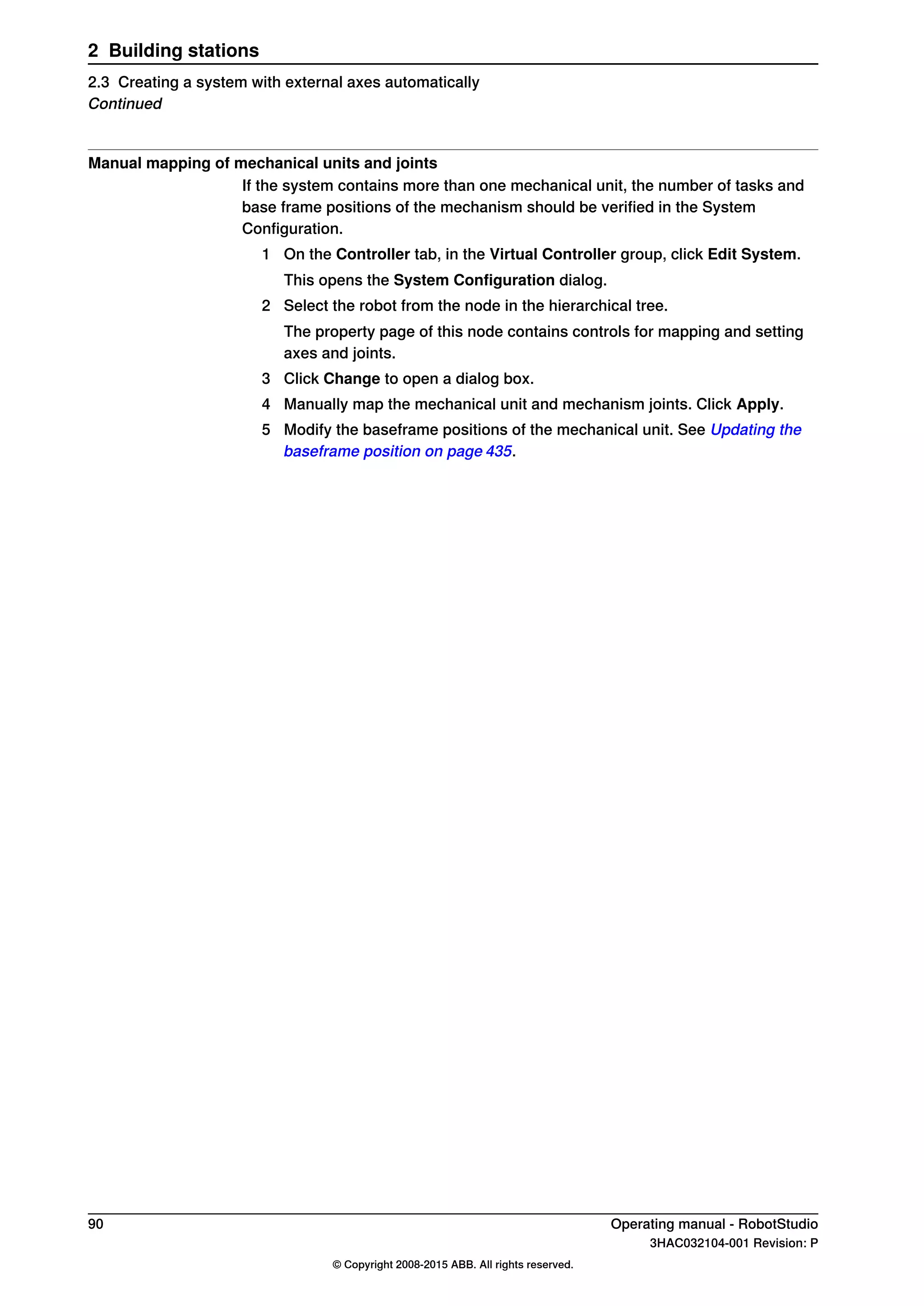 Manual mapping of mechanical units and joints
If the system contains more than one mechanical unit, the number of tasks and
base frame positions of the mechanism should be verified in the System
Configuration.
1 On the Controller tab, in the Virtual Controller group, click Edit System.
This opens the System Configuration dialog.
2 Select the robot from the node in the hierarchical tree.
The property page of this node contains controls for mapping and setting
axes and joints.
3 Click Change to open a dialog box.
4 Manually map the mechanical unit and mechanism joints. Click Apply.
5 Modify the baseframe positions of the mechanical unit. See Updating the
baseframe position on page 435.
90 Operating manual - RobotStudio
3HAC032104-001 Revision: P
© Copyright 2008-2015 ABB. All rights reserved.
2 Building stations
2.3 Creating a system with external axes automatically
Continued
 