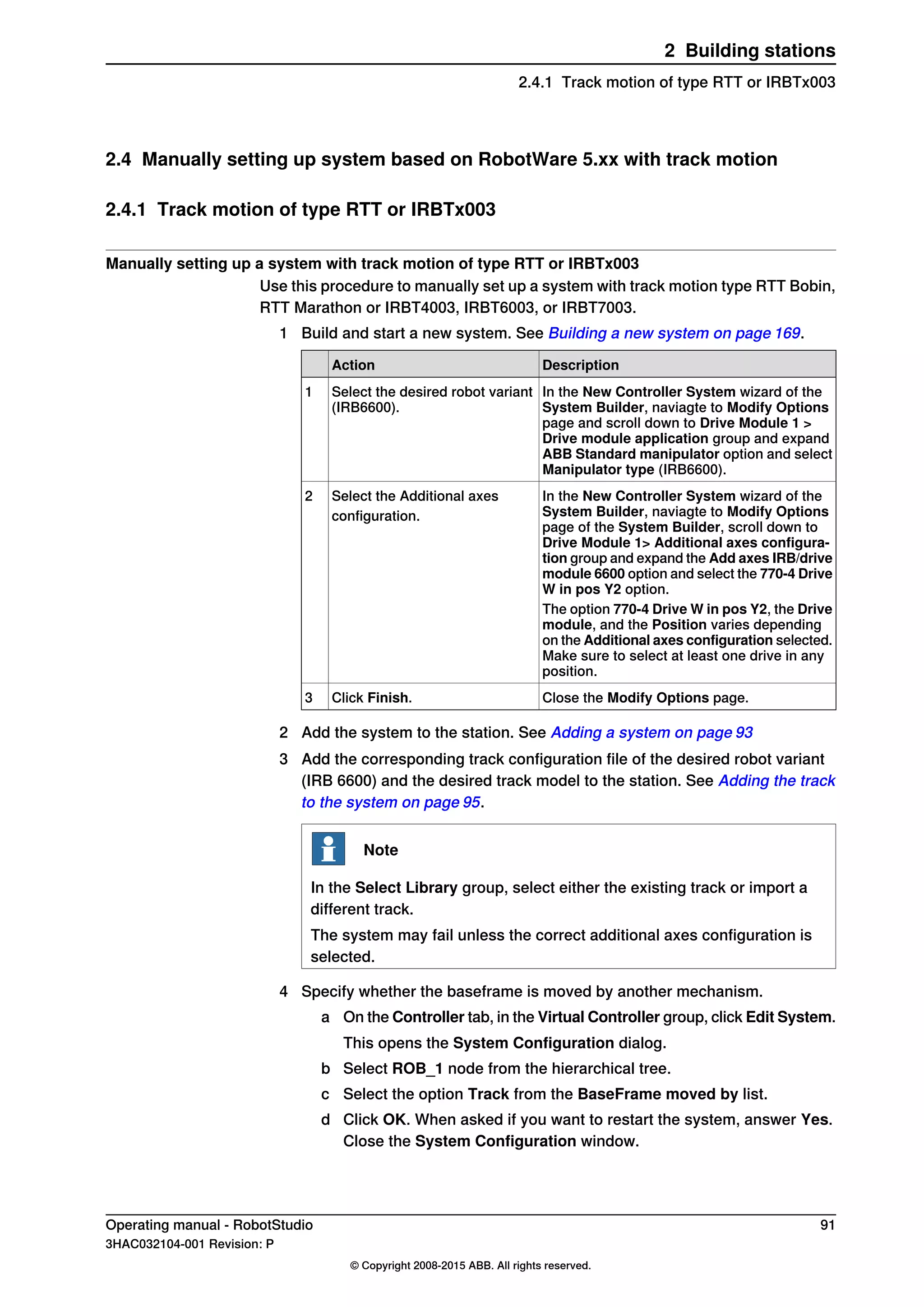 2.4 Manually setting up system based on RobotWare 5.xx with track motion
2.4.1 Track motion of type RTT or IRBTx003
Manually setting up a system with track motion of type RTT or IRBTx003
Use this procedure to manually set up a system with track motion type RTT Bobin,
RTT Marathon or IRBT4003, IRBT6003, or IRBT7003.
1 Build and start a new system. See Building a new system on page 169.
DescriptionAction
In the New Controller System wizard of the
System Builder, naviagte to Modify Options
page and scroll down to Drive Module 1 >
Drive module application group and expand
ABB Standard manipulator option and select
Manipulator type (IRB6600).
Select the desired robot variant
(IRB6600).
1
In the New Controller System wizard of the
System Builder, naviagte to Modify Options
page of the System Builder, scroll down to
Drive Module 1> Additional axes configura-
tion group and expand the Add axes IRB/drive
module 6600 option and select the 770-4 Drive
W in pos Y2 option.
Select the Additional axes
configuration.
2
The option 770-4 Drive W in pos Y2, the Drive
module, and the Position varies depending
on the Additional axes configuration selected.
Make sure to select at least one drive in any
position.
Close the Modify Options page.Click Finish.3
2 Add the system to the station. See Adding a system on page 93
3 Add the corresponding track configuration file of the desired robot variant
(IRB 6600) and the desired track model to the station. See Adding the track
to the system on page 95.
Note
In the Select Library group, select either the existing track or import a
different track.
The system may fail unless the correct additional axes configuration is
selected.
4 Specify whether the baseframe is moved by another mechanism.
a On the Controller tab, in the Virtual Controller group, click Edit System.
This opens the System Configuration dialog.
b Select ROB_1 node from the hierarchical tree.
c Select the option Track from the BaseFrame moved by list.
d Click OK. When asked if you want to restart the system, answer Yes.
Close the System Configuration window.
Operating manual - RobotStudio 91
3HAC032104-001 Revision: P
© Copyright 2008-2015 ABB. All rights reserved.
2 Building stations
2.4.1 Track motion of type RTT or IRBTx003
 