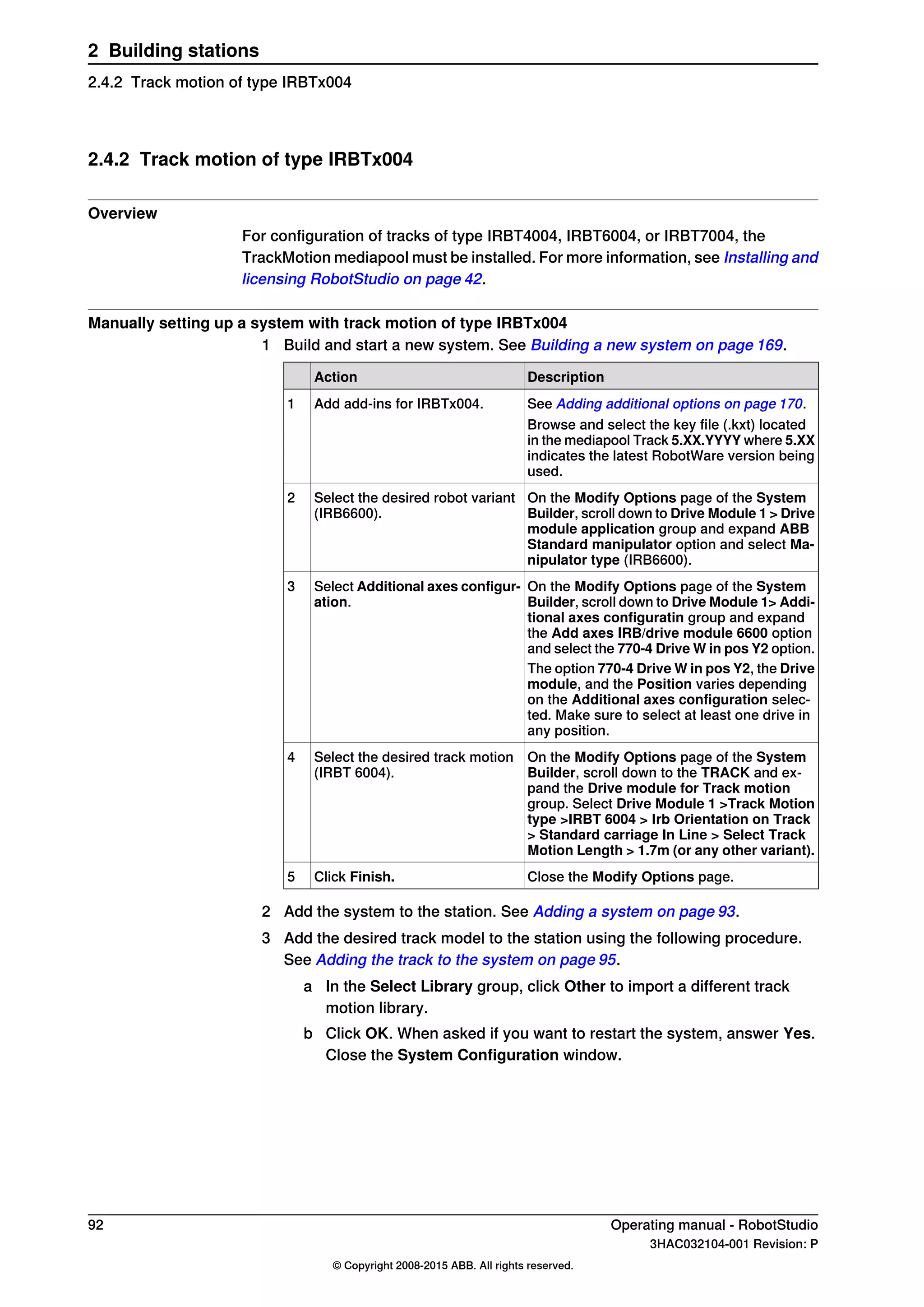 2.4.2 Track motion of type IRBTx004
Overview
For configuration of tracks of type IRBT4004, IRBT6004, or IRBT7004, the
TrackMotion mediapool must be installed. For more information, see Installing and
licensing RobotStudio on page 42.
Manually setting up a system with track motion of type IRBTx004
1 Build and start a new system. See Building a new system on page 169.
DescriptionAction
See Adding additional options on page 170.Add add-ins for IRBTx004.1
Browse and select the key file (.kxt) located
in the mediapool Track 5.XX.YYYY where 5.XX
indicates the latest RobotWare version being
used.
On the Modify Options page of the System
Builder, scroll down to Drive Module 1 > Drive
module application group and expand ABB
Standard manipulator option and select Ma-
nipulator type (IRB6600).
Select the desired robot variant
(IRB6600).
2
On the Modify Options page of the System
Builder, scroll down to Drive Module 1> Addi-
tional axes configuratin group and expand
the Add axes IRB/drive module 6600 option
and select the 770-4 Drive W in pos Y2 option.
Select Additional axes configur-
ation.
3
The option 770-4 Drive W in pos Y2, the Drive
module, and the Position varies depending
on the Additional axes configuration selec-
ted. Make sure to select at least one drive in
any position.
On the Modify Options page of the System
Builder, scroll down to the TRACK and ex-
pand the Drive module for Track motion
group. Select Drive Module 1 >Track Motion
type >IRBT 6004 > Irb Orientation on Track
> Standard carriage In Line > Select Track
Motion Length > 1.7m (or any other variant).
Select the desired track motion
(IRBT 6004).
4
Close the Modify Options page.Click Finish.5
2 Add the system to the station. See Adding a system on page 93.
3 Add the desired track model to the station using the following procedure.
See Adding the track to the system on page 95.
a In the Select Library group, click Other to import a different track
motion library.
b Click OK. When asked if you want to restart the system, answer Yes.
Close the System Configuration window.
92 Operating manual - RobotStudio
3HAC032104-001 Revision: P
© Copyright 2008-2015 ABB. All rights reserved.
2 Building stations
2.4.2 Track motion of type IRBTx004
 