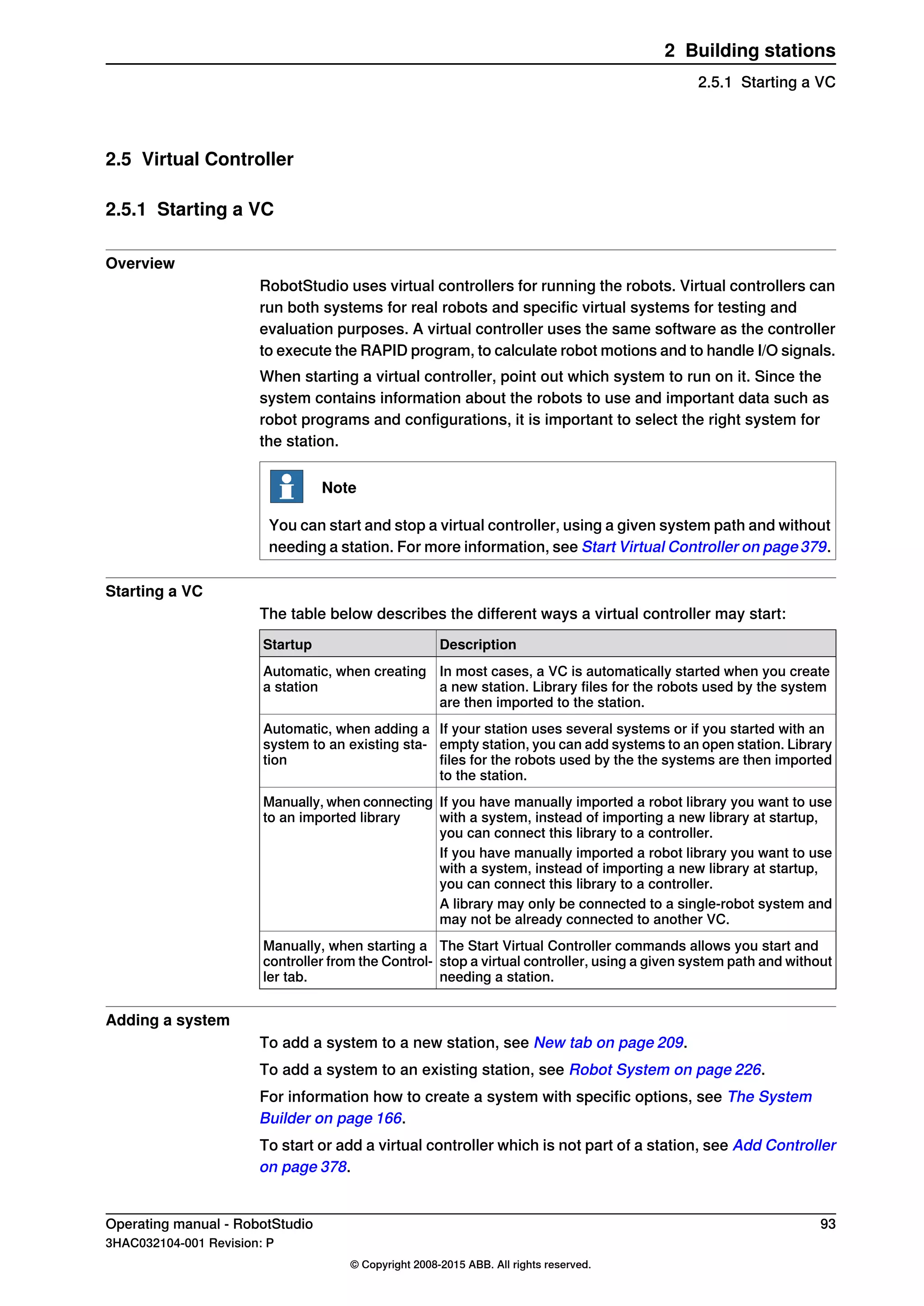 2.5 Virtual Controller
2.5.1 Starting a VC
Overview
RobotStudio uses virtual controllers for running the robots. Virtual controllers can
run both systems for real robots and specific virtual systems for testing and
evaluation purposes. A virtual controller uses the same software as the controller
to execute the RAPID program, to calculate robot motions and to handle I/O signals.
When starting a virtual controller, point out which system to run on it. Since the
system contains information about the robots to use and important data such as
robot programs and configurations, it is important to select the right system for
the station.
Note
You can start and stop a virtual controller, using a given system path and without
needing a station. For more information, see Start Virtual Controller on page379.
Starting a VC
The table below describes the different ways a virtual controller may start:
DescriptionStartup
In most cases, a VC is automatically started when you create
a new station. Library files for the robots used by the system
are then imported to the station.
Automatic, when creating
a station
If your station uses several systems or if you started with an
empty station, you can add systems to an open station. Library
files for the robots used by the the systems are then imported
to the station.
Automatic, when adding a
system to an existing sta-
tion
If you have manually imported a robot library you want to use
with a system, instead of importing a new library at startup,
you can connect this library to a controller.
Manually, when connecting
to an imported library
If you have manually imported a robot library you want to use
with a system, instead of importing a new library at startup,
you can connect this library to a controller.
A library may only be connected to a single-robot system and
may not be already connected to another VC.
The Start Virtual Controller commands allows you start and
stop a virtual controller, using a given system path and without
needing a station.
Manually, when starting a
controller from the Control-
ler tab.
Adding a system
To add a system to a new station, see New tab on page 209.
To add a system to an existing station, see Robot System on page 226.
For information how to create a system with specific options, see The System
Builder on page 166.
To start or add a virtual controller which is not part of a station, see Add Controller
on page 378.
Operating manual - RobotStudio 93
3HAC032104-001 Revision: P
© Copyright 2008-2015 ABB. All rights reserved.
2 Building stations
2.5.1 Starting a VC
 
