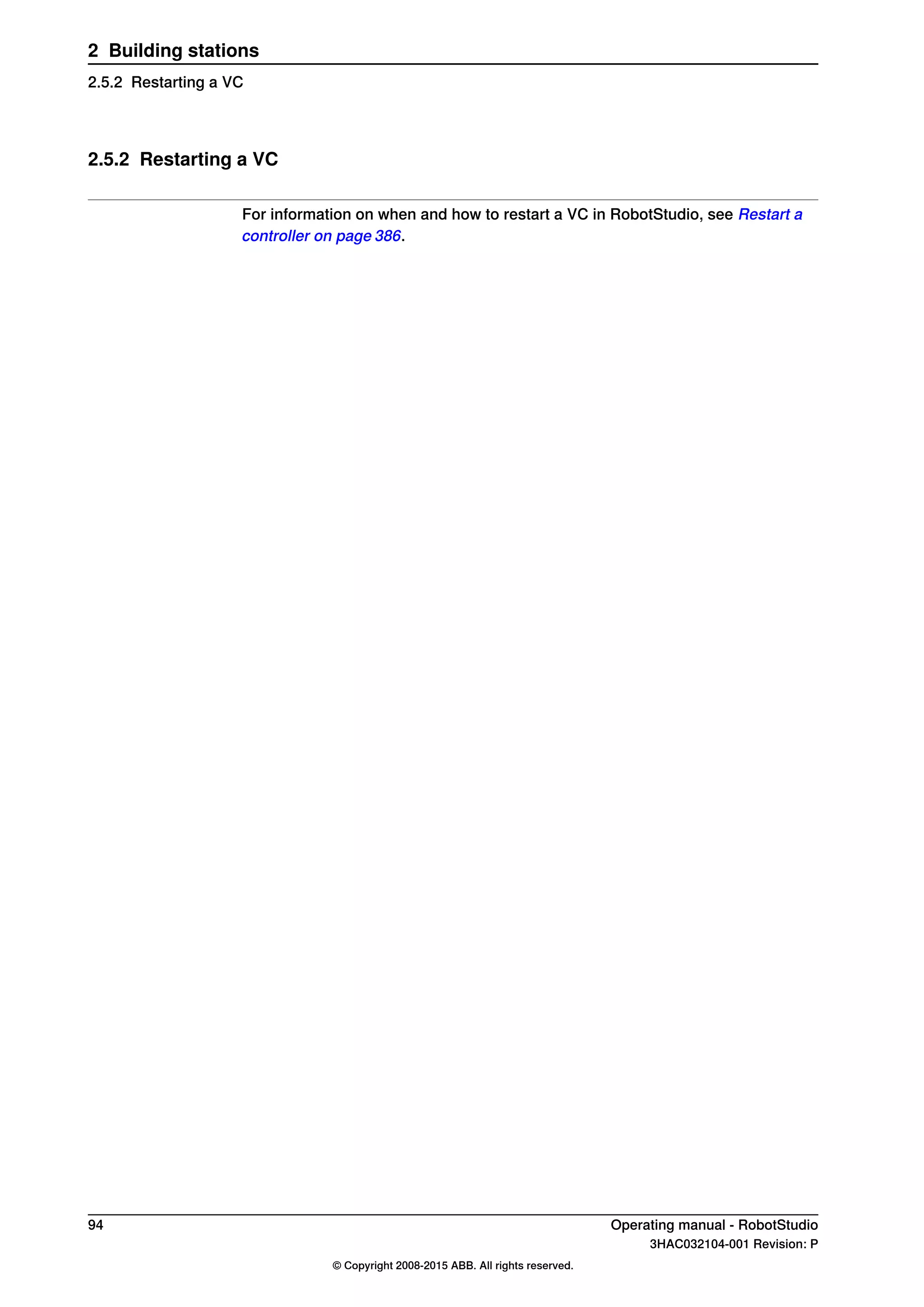 2.5.2 Restarting a VC
For information on when and how to restart a VC in RobotStudio, see Restart a
controller on page 386.
94 Operating manual - RobotStudio
3HAC032104-001 Revision: P
© Copyright 2008-2015 ABB. All rights reserved.
2 Building stations
2.5.2 Restarting a VC
 