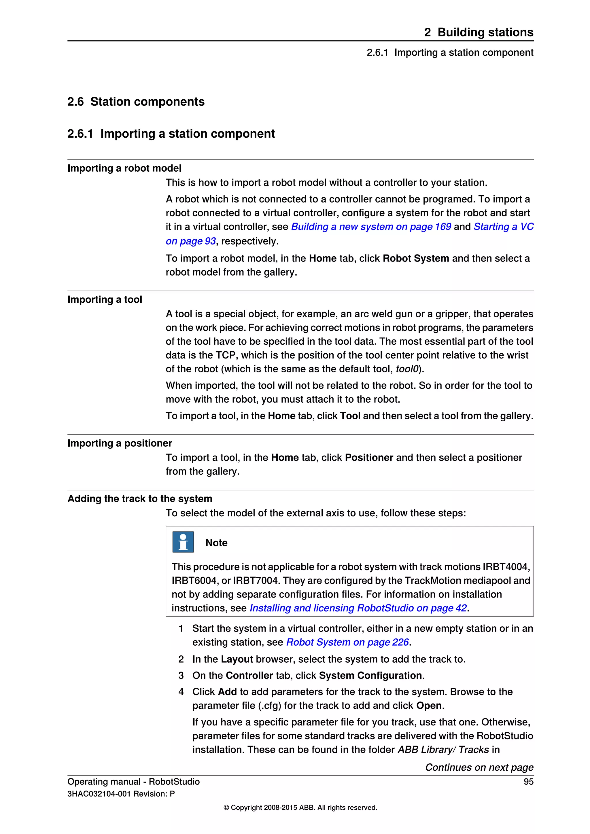 2.6 Station components
2.6.1 Importing a station component
Importing a robot model
This is how to import a robot model without a controller to your station.
A robot which is not connected to a controller cannot be programed. To import a
robot connected to a virtual controller, configure a system for the robot and start
it in a virtual controller, see Building a new system on page 169 and Starting a VC
on page 93, respectively.
To import a robot model, in the Home tab, click Robot System and then select a
robot model from the gallery.
Importing a tool
A tool is a special object, for example, an arc weld gun or a gripper, that operates
on the work piece. For achieving correct motions in robot programs, the parameters
of the tool have to be specified in the tool data. The most essential part of the tool
data is the TCP, which is the position of the tool center point relative to the wrist
of the robot (which is the same as the default tool, tool0).
When imported, the tool will not be related to the robot. So in order for the tool to
move with the robot, you must attach it to the robot.
To import a tool, in the Home tab, click Tool and then select a tool from the gallery.
Importing a positioner
To import a tool, in the Home tab, click Positioner and then select a positioner
from the gallery.
Adding the track to the system
To select the model of the external axis to use, follow these steps:
Note
This procedure is not applicable for a robot system with track motions IRBT4004,
IRBT6004, or IRBT7004. They are configured by the TrackMotion mediapool and
not by adding separate configuration files. For information on installation
instructions, see Installing and licensing RobotStudio on page 42.
1 Start the system in a virtual controller, either in a new empty station or in an
existing station, see Robot System on page 226.
2 In the Layout browser, select the system to add the track to.
3 On the Controller tab, click System Configuration.
4 Click Add to add parameters for the track to the system. Browse to the
parameter file (.cfg) for the track to add and click Open.
If you have a specific parameter file for you track, use that one. Otherwise,
parameter files for some standard tracks are delivered with the RobotStudio
installation. These can be found in the folder ABB Library/ Tracks in
Continues on next page
Operating manual - RobotStudio 95
3HAC032104-001 Revision: P
© Copyright 2008-2015 ABB. All rights reserved.
2 Building stations
2.6.1 Importing a station component
 