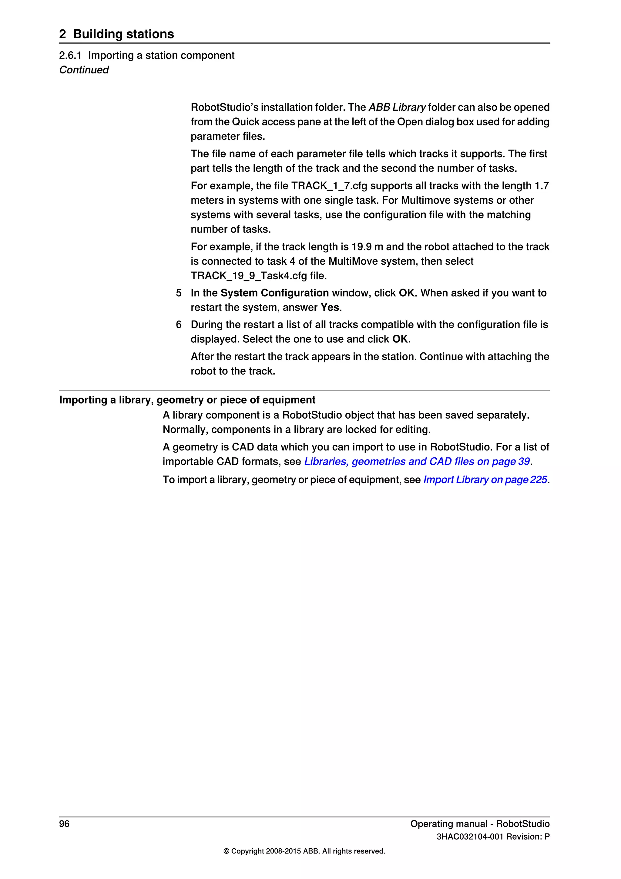 RobotStudio’s installation folder. The ABB Library folder can also be opened
from the Quick access pane at the left of the Open dialog box used for adding
parameter files.
The file name of each parameter file tells which tracks it supports. The first
part tells the length of the track and the second the number of tasks.
For example, the file TRACK_1_7.cfg supports all tracks with the length 1.7
meters in systems with one single task. For Multimove systems or other
systems with several tasks, use the configuration file with the matching
number of tasks.
For example, if the track length is 19.9 m and the robot attached to the track
is connected to task 4 of the MultiMove system, then select
TRACK_19_9_Task4.cfg file.
5 In the System Configuration window, click OK. When asked if you want to
restart the system, answer Yes.
6 During the restart a list of all tracks compatible with the configuration file is
displayed. Select the one to use and click OK.
After the restart the track appears in the station. Continue with attaching the
robot to the track.
Importing a library, geometry or piece of equipment
A library component is a RobotStudio object that has been saved separately.
Normally, components in a library are locked for editing.
A geometry is CAD data which you can import to use in RobotStudio. For a list of
importable CAD formats, see Libraries, geometries and CAD files on page 39.
To import a library, geometry or piece of equipment, see Import Library on page225.
96 Operating manual - RobotStudio
3HAC032104-001 Revision: P
© Copyright 2008-2015 ABB. All rights reserved.
2 Building stations
2.6.1 Importing a station component
Continued
 