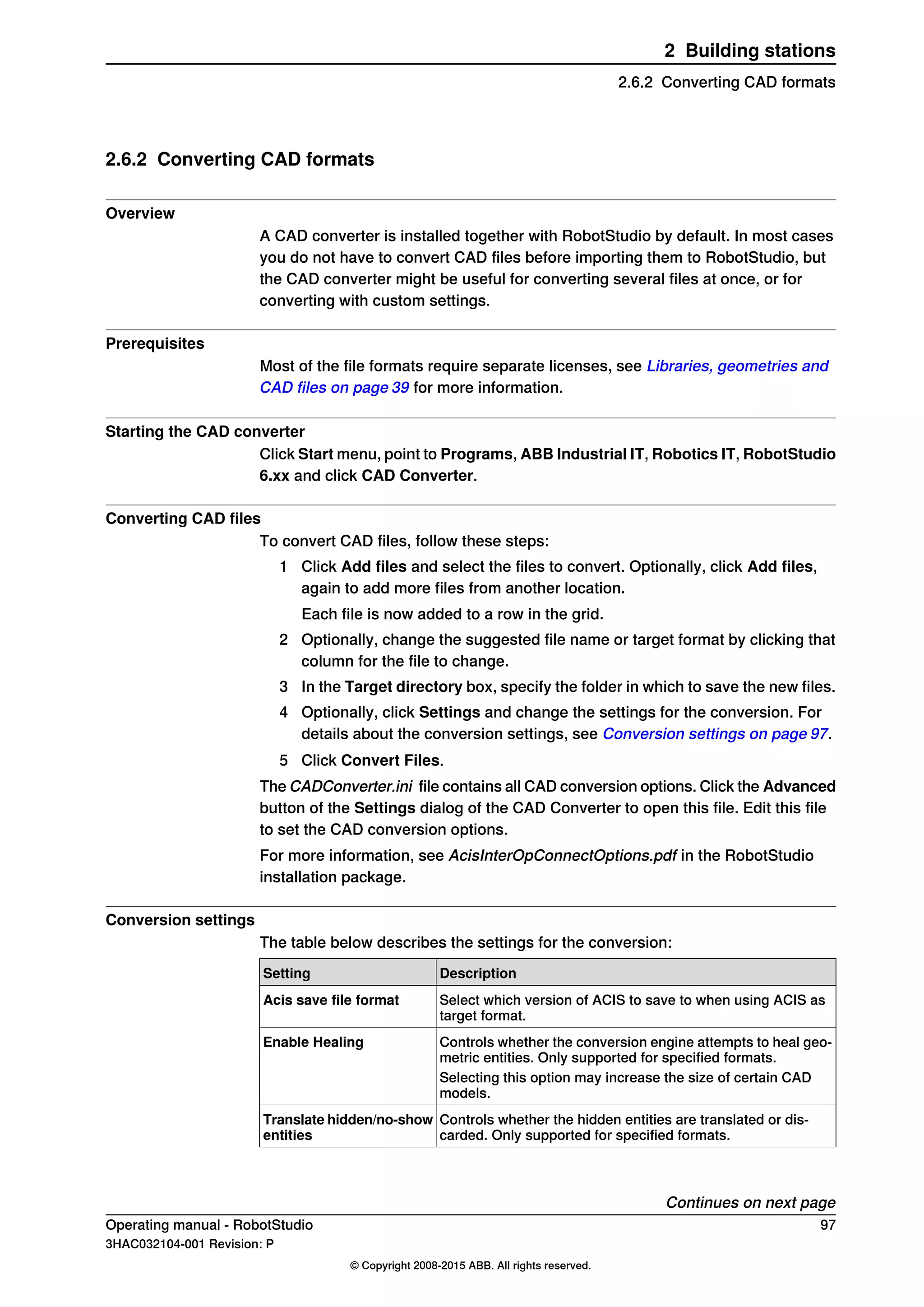 2.6.2 Converting CAD formats
Overview
A CAD converter is installed together with RobotStudio by default. In most cases
you do not have to convert CAD files before importing them to RobotStudio, but
the CAD converter might be useful for converting several files at once, or for
converting with custom settings.
Prerequisites
Most of the file formats require separate licenses, see Libraries, geometries and
CAD files on page 39 for more information.
Starting the CAD converter
Click Start menu, point to Programs, ABB Industrial IT, Robotics IT, RobotStudio
6.xx and click CAD Converter.
Converting CAD files
To convert CAD files, follow these steps:
1 Click Add files and select the files to convert. Optionally, click Add files,
again to add more files from another location.
Each file is now added to a row in the grid.
2 Optionally, change the suggested file name or target format by clicking that
column for the file to change.
3 In the Target directory box, specify the folder in which to save the new files.
4 Optionally, click Settings and change the settings for the conversion. For
details about the conversion settings, see Conversion settings on page 97.
5 Click Convert Files.
The CADConverter.ini file contains all CAD conversion options. Click the Advanced
button of the Settings dialog of the CAD Converter to open this file. Edit this file
to set the CAD conversion options.
For more information, see AcisInterOpConnectOptions.pdf in the RobotStudio
installation package.
Conversion settings
The table below describes the settings for the conversion:
DescriptionSetting
Select which version of ACIS to save to when using ACIS as
target format.
Acis save file format
Controls whether the conversion engine attempts to heal geo-
metric entities. Only supported for specified formats.
Enable Healing
Selecting this option may increase the size of certain CAD
models.
Controls whether the hidden entities are translated or dis-
carded. Only supported for specified formats.
Translate hidden/no-show
entities
Continues on next page
Operating manual - RobotStudio 97
3HAC032104-001 Revision: P
© Copyright 2008-2015 ABB. All rights reserved.
2 Building stations
2.6.2 Converting CAD formats
 