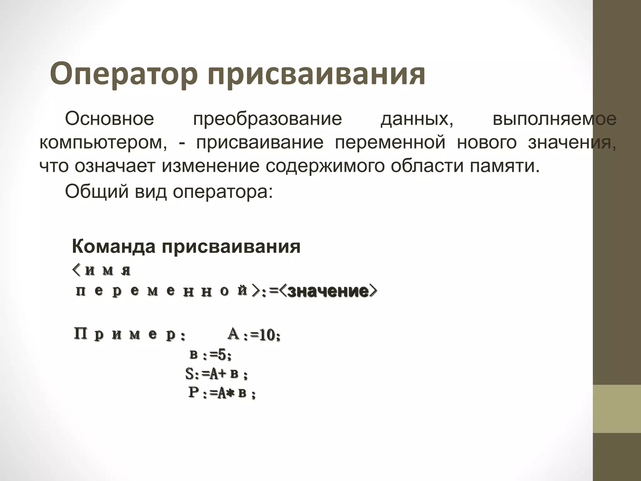 Оператор присваивания
Основное преобразование данных, выполняемое
компьютером, - присваивание переменной нового значения,
что означает изменение содержимого области памяти.
Общий вид оператора:
Команда присваивания
<имя
переменной>:=<значение>
Пример: А:=10;
в:=5;
S:=A+в;
Р:=A*в;
 