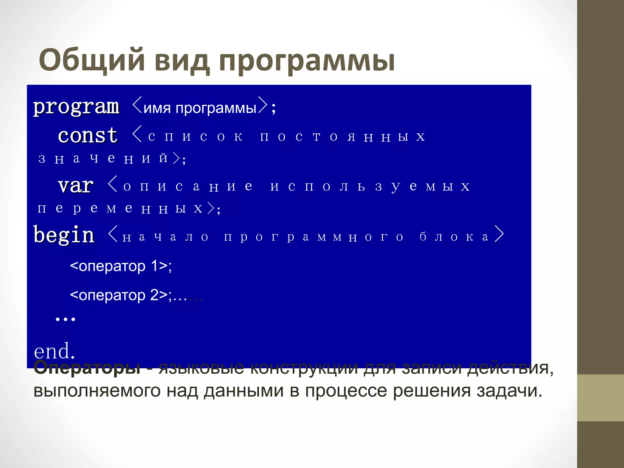 Общий вид программы
program <имя программы>;
const <список постоянных
значений>;
var <описание используемых
переменных>;
begin <начало программного блока>
<оператор 1>;
<оператор 2>;……
…
end.
Операторы - языковые конструкции для записи действия,
выполняемого над данными в процессе решения задачи.
 