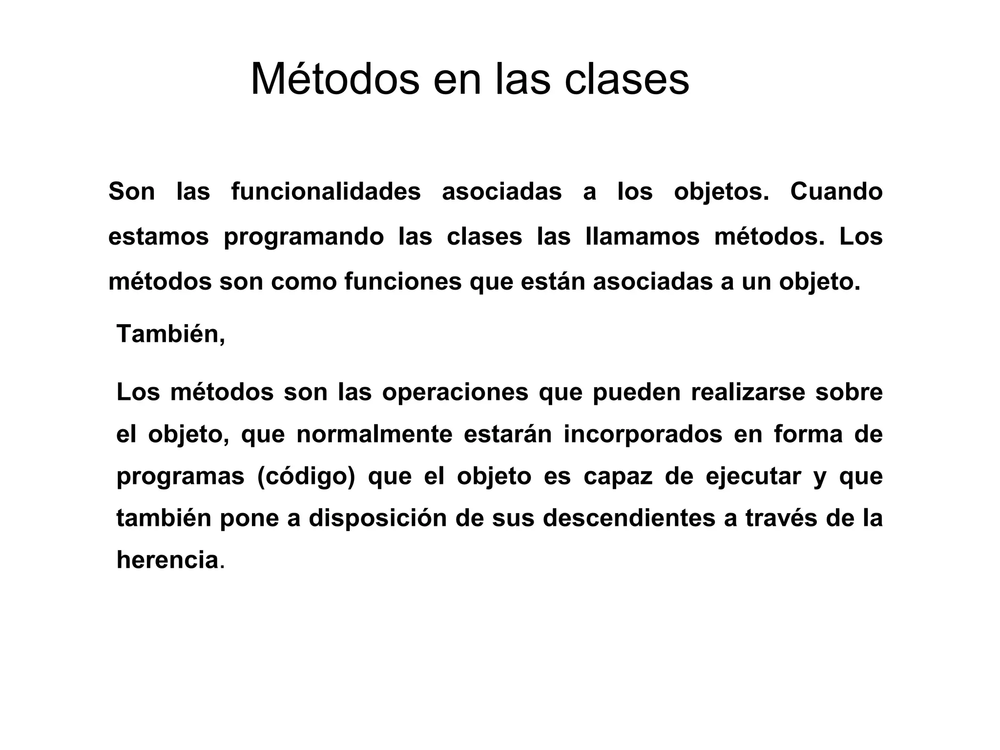 Métodos en las clases
Son las funcionalidades asociadas a los objetos. Cuando
estamos programando las clases las llamamos métodos. Los
métodos son como funciones que están asociadas a un objeto.
Los métodos son las operaciones que pueden realizarse sobre
el objeto, que normalmente estarán incorporados en forma de
programas (código) que el objeto es capaz de ejecutar y que
también pone a disposición de sus descendientes a través de la
herencia.
También,
 