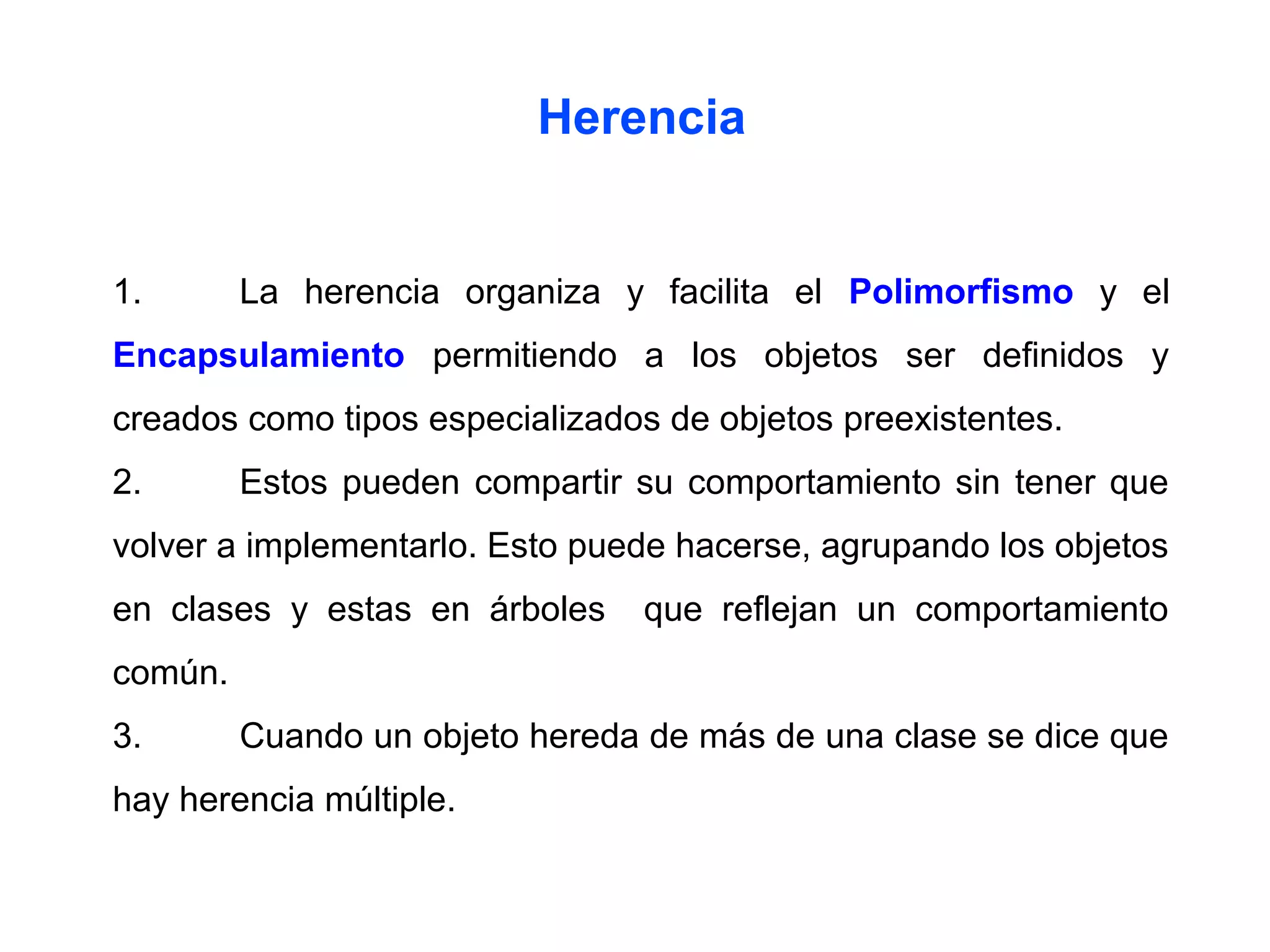 1. La herencia organiza y facilita el Polimorfismo y el
Encapsulamiento permitiendo a los objetos ser definidos y
creados como tipos especializados de objetos preexistentes.
2. Estos pueden compartir su comportamiento sin tener que
volver a implementarlo. Esto puede hacerse, agrupando los objetos
en clases y estas en árboles que reflejan un comportamiento
común.
3. Cuando un objeto hereda de más de una clase se dice que
hay herencia múltiple.
Herencia
 