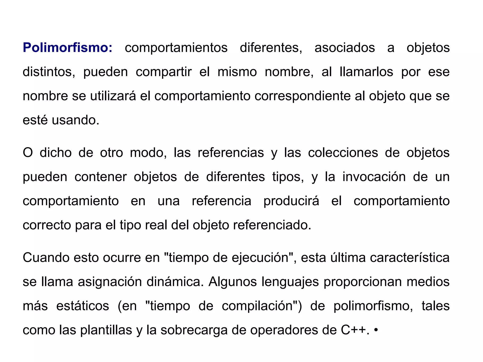 Polimorfismo: comportamientos diferentes, asociados a objetos
distintos, pueden compartir el mismo nombre, al llamarlos por ese
nombre se utilizará el comportamiento correspondiente al objeto que se
esté usando.
O dicho de otro modo, las referencias y las colecciones de objetos
pueden contener objetos de diferentes tipos, y la invocación de un
comportamiento en una referencia producirá el comportamiento
correcto para el tipo real del objeto referenciado.
Cuando esto ocurre en "tiempo de ejecución", esta última característica
se llama asignación dinámica. Algunos lenguajes proporcionan medios
más estáticos (en "tiempo de compilación") de polimorfismo, tales
como las plantillas y la sobrecarga de operadores de C++. •
 