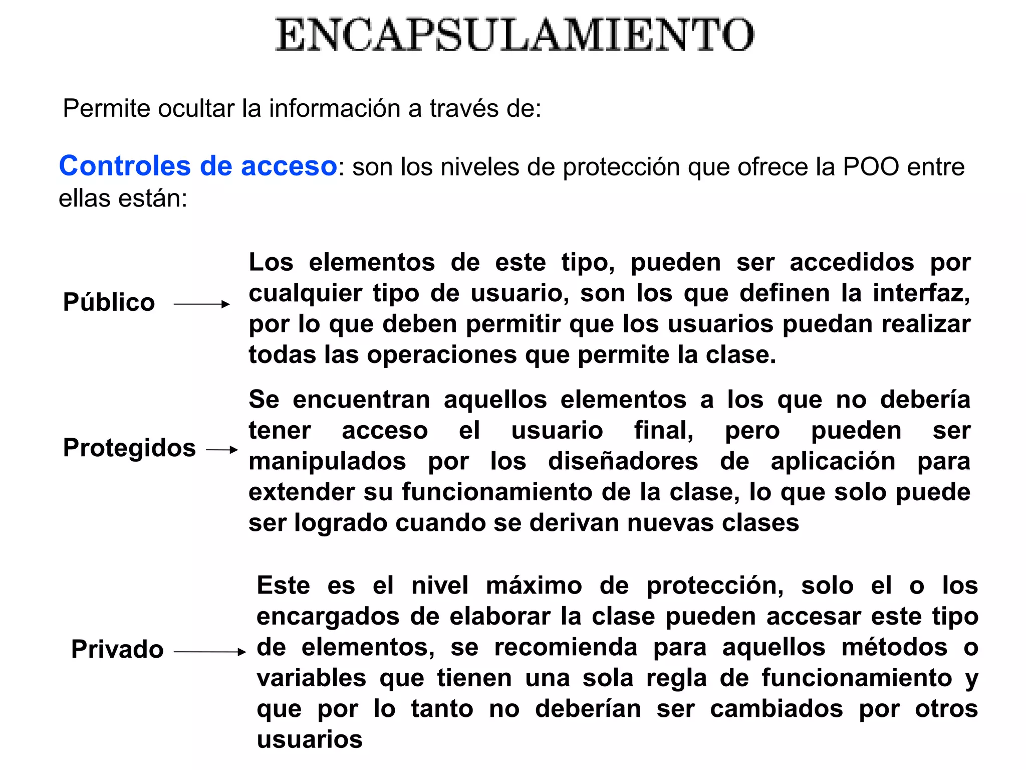 Permite ocultar la información a través de:
Controles de acceso: son los niveles de protección que ofrece la POO entre
ellas están:
Público
Los elementos de este tipo, pueden ser accedidos por
cualquier tipo de usuario, son los que definen la interfaz,
por lo que deben permitir que los usuarios puedan realizar
todas las operaciones que permite la clase.
Protegidos
Se encuentran aquellos elementos a los que no debería
tener acceso el usuario final, pero pueden ser
manipulados por los diseñadores de aplicación para
extender su funcionamiento de la clase, lo que solo puede
ser logrado cuando se derivan nuevas clases
Privado
Este es el nivel máximo de protección, solo el o los
encargados de elaborar la clase pueden accesar este tipo
de elementos, se recomienda para aquellos métodos o
variables que tienen una sola regla de funcionamiento y
que por lo tanto no deberían ser cambiados por otros
usuarios
 