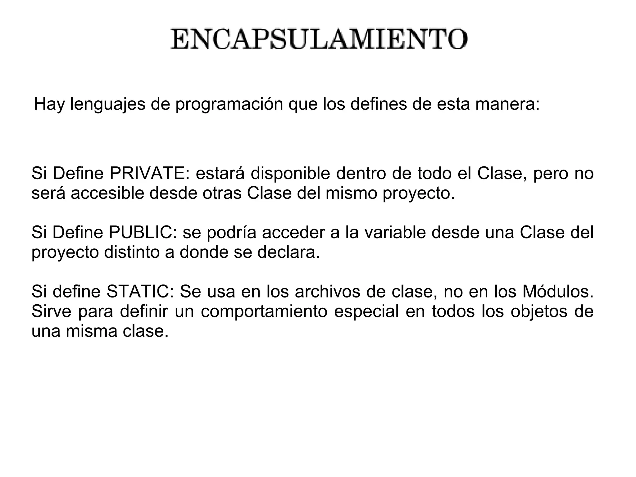 Hay lenguajes de programación que los defines de esta manera:
Si Define PRIVATE: estará disponible dentro de todo el Clase, pero no
será accesible desde otras Clase del mismo proyecto.
Si Define PUBLIC: se podría acceder a la variable desde una Clase del
proyecto distinto a donde se declara.
Si define STATIC: Se usa en los archivos de clase, no en los Módulos.
Sirve para definir un comportamiento especial en todos los objetos de
una misma clase.
 