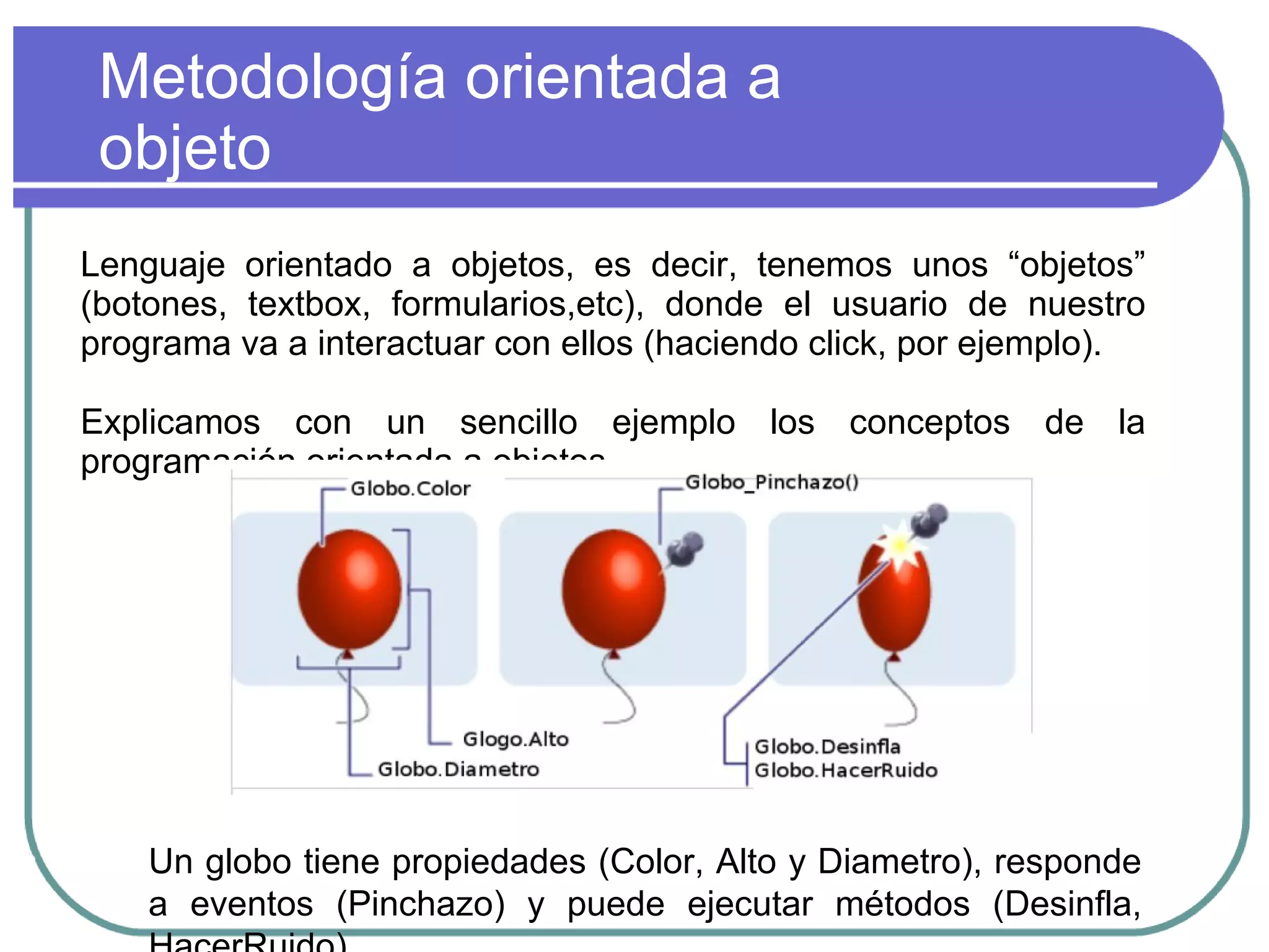 Metodología orientada a
objeto
Lenguaje orientado a objetos, es decir, tenemos unos “objetos”
(botones, textbox, formularios,etc), donde el usuario de nuestro
programa va a interactuar con ellos (haciendo click, por ejemplo).
Explicamos con un sencillo ejemplo los conceptos de la
programación orientada a objetos.
Un globo tiene propiedades (Color, Alto y Diametro), responde
a eventos (Pinchazo) y puede ejecutar métodos (Desinfla,
 
