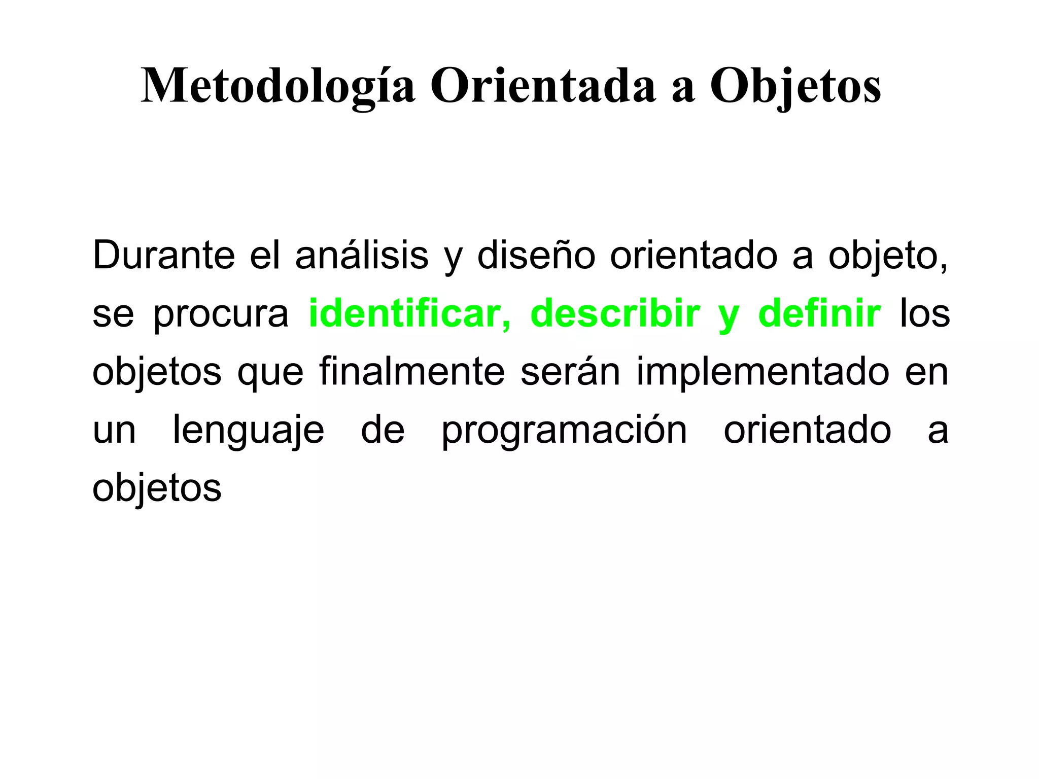 Metodología Orientada a Objetos
Durante el análisis y diseño orientado a objeto,
se procura identificar, describir y definir los
objetos que finalmente serán implementado en
un lenguaje de programación orientado a
objetos
 