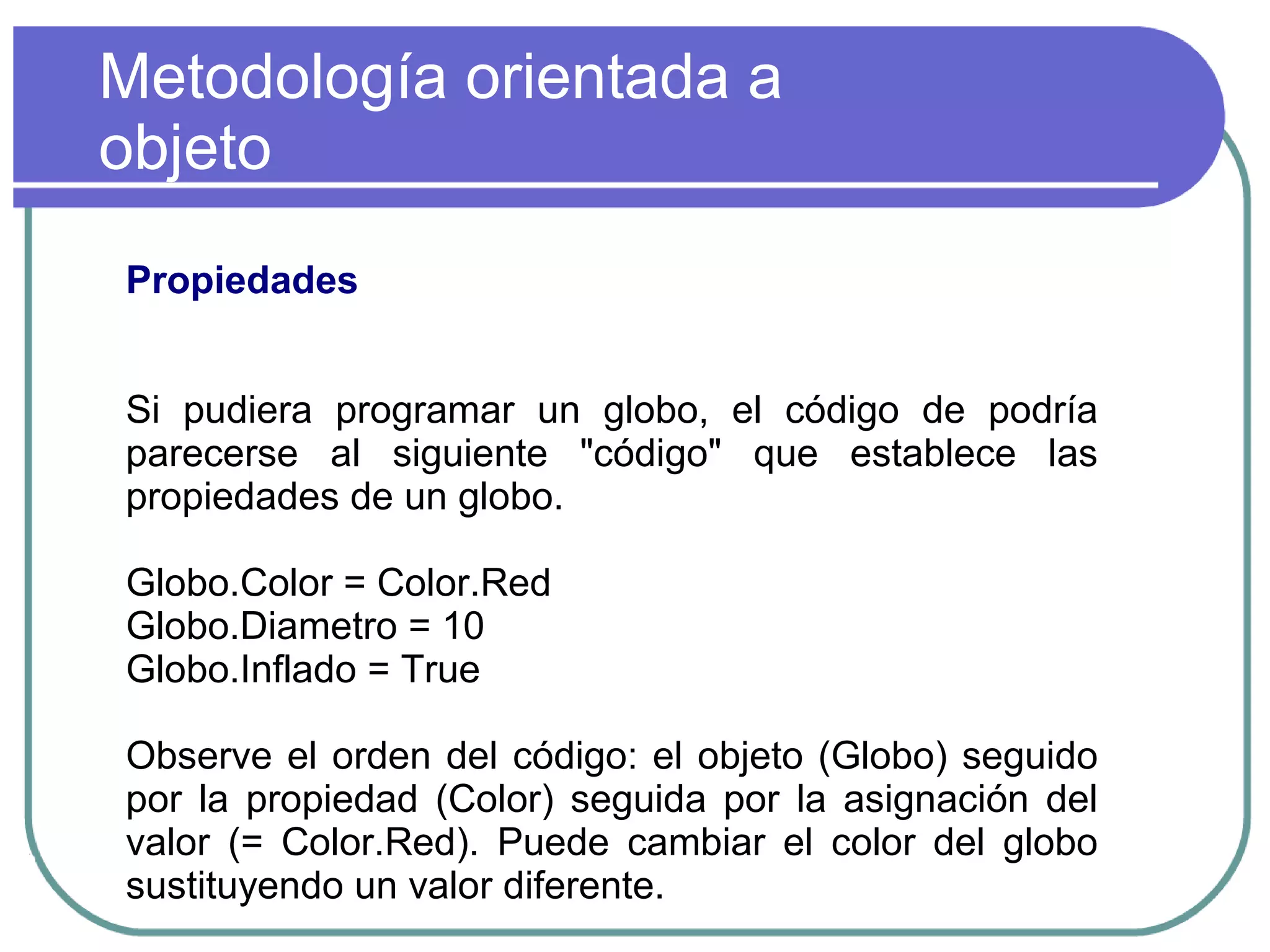 Metodología orientada a
objeto
Propiedades
Si pudiera programar un globo, el código de podría
parecerse al siguiente "código" que establece las
propiedades de un globo.
Globo.Color = Color.Red
Globo.Diametro = 10
Globo.Inflado = True
Observe el orden del código: el objeto (Globo) seguido
por la propiedad (Color) seguida por la asignación del
valor (= Color.Red). Puede cambiar el color del globo
sustituyendo un valor diferente.
 
